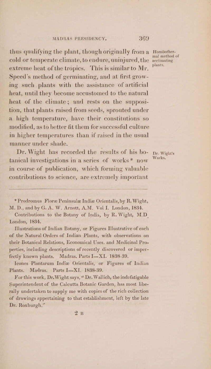 thus qualifying the plant, though originally from a cold or temperate climate, to endure, uninjured, the extreme heat of the tropics. ‘This is similar to Mr. Speed’s method of germinating, and at first grow- ing such plants with the assistance of artificial heat, until they become accustomed to the natural heat of the climate; and rests on the supposi- tion, that plants raised from seeds, sprouted under a high temperature, have their constitutions so modified, as to better fit them for successful culture in higher temperatures than if raised in the usual manner under shade. Dr. Wight has recorded the results of his bo- tanical investigations in a series of works* now in course of publication, which forming valuable contributions to science, are extremely important *Prodromus Flore Peninsule Indie Orientalis, by R. Wight, M. D., and by G. A. W. Arnott, A.M. Vol I. London, 1834. Contributions to the Botany of India, by R. Wight, M.D. London, 1834. Hlustrations of Indian Botany, or Figures Illustrative of each of the Natural Orders of Indian Plants, with observations on their Botanical Relations, Economical Uses, and Medicina! Pro- perties, including descriptions of recently discovered or imper- fectly known plants. Madras. Parts I—XI. 1838-39. Icones Plantarum Indie Orientalis, or Figures of Indian Plants. Madras. Parts I—XI. 1838-39. For this work, Dr. Wight says, “ Dr. Wallich, the indefatigable Superintendent of the Calcutta Botanic Garden, has most libe- rally undertaken to supply me with copies of the rich collection of drawings appertaining to that establishment, left by the late Dr. Roxburgh.” 2B Homéother- mal method of acclimating plants. Dr. Wight’s Works,