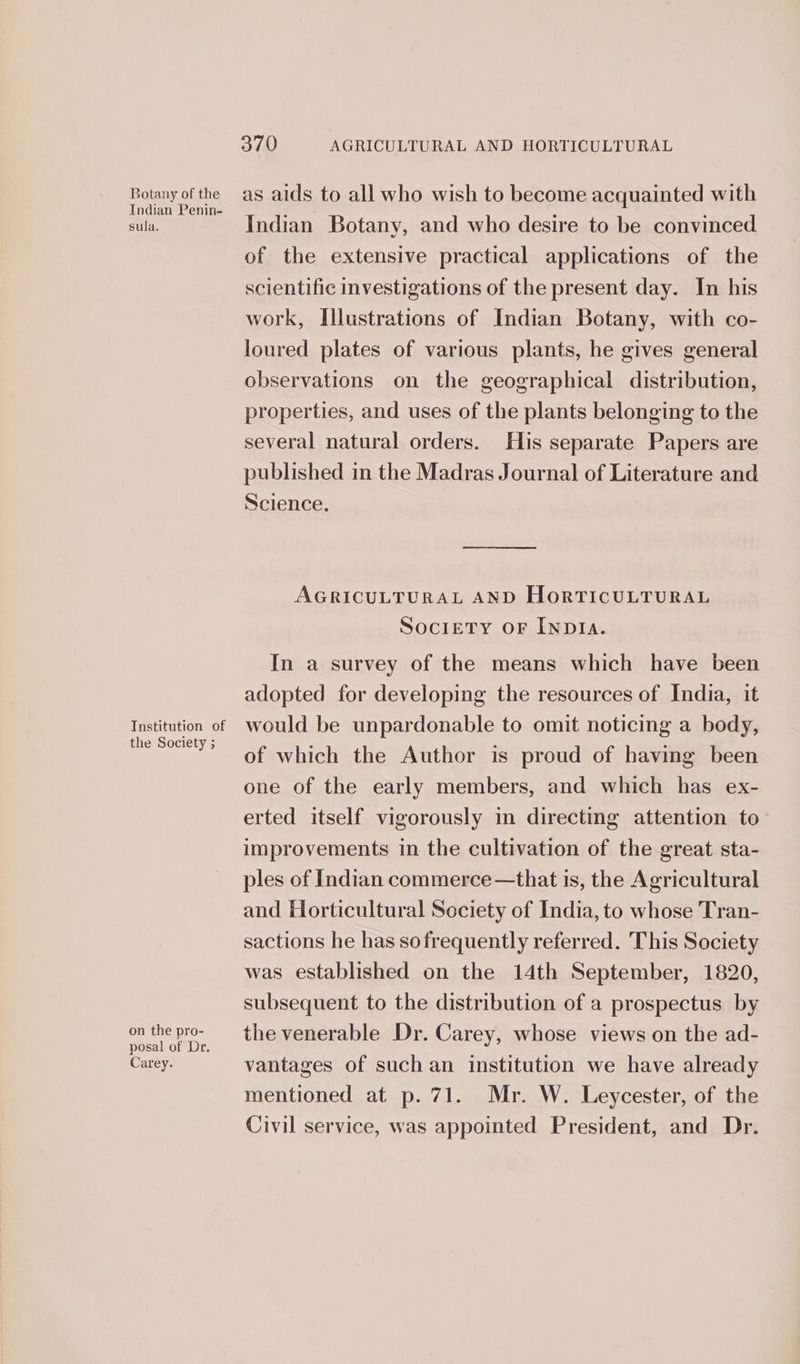 Botany of the Indian Penin- sula. Tnstitution of the Society ; on the pro- posal of Dr. Carey. 370 AGRICULTURAL AND HORTICULTURAL as aids to all who wish to become acquainted with Indian Botany, and who desire to be convinced of the extensive practical applications of the scientific investigations of the present day. In his work, Illustrations of Indian Botany, with co- loured plates of various plants, he gives general observations on the geographical distribution, properties, and uses of the plants belonging to the several natural orders. His separate Papers are published in the Madras Journal of Literature and Science. ee eS AGRICULTURAL AND HORTICULTURAL SOCIETY OF INDIA. In a survey of the means which have been adopted for developing the resources of India, it would be unpardonable to omit noticing a body, of which the Author is proud of having been one of the early members, and which has ex- erted itself vigorously in directing attention to— improvements in the cultivation of the great sta- ples of Indian commerce —that is, the Agricultural and Horticultural Society of India, to whose Tran- sactions he has sofrequently referred. This Society was established on the 14th September, 1820, subsequent to the distribution of a prospectus by the venerable Dr. Carey, whose views on the ad- vantages of such an institution we have already mentioned at p. 71. Mr. W. Leycester, of the Civil service, was appointed President, and Dr.