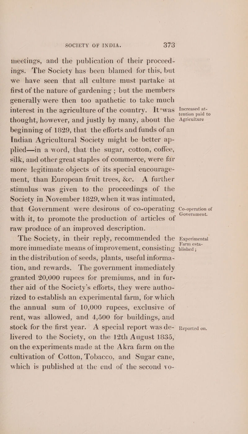 meetings, and the publication of their proceed- ings. The Society has been blamed for this, but we have seen that all culture must partake at first of the nature of gardening ; but the members generally were then too apathetic to take much interest in the agriculture of the country. It*was thought, however, and justly by many, about the beginning of 1829, that the efforts and funds of an Indian Agricultural Society might be better ap- plied—in a word, that the sugar, cotton, cofiee, silk, and other great staples of commerce, were far more legitimate objects of its special encourage- ment, than European fruit trees, &amp;c. A further stimulus was given to the proceedings of the Society in November 1829, when it was intimated, that Government were desirous of co-operating with it, to promote the production of articles of raw produce of an improved description. The Society, in their reply, recommended the more immediate means of improvement, consisting in the distribution of seeds, plants, useful informa- tion, and rewards. ‘The government immediately granted 20,000 rupees for premiums, and in fur- ther aid of the Society’s efforts, they were autho- rized to establish an experimental farm, for which the annual sum of 10,000 rupees, exclusive of rent, was allowed, and 4,500 for buildings, and stock for the first year. A special report was de- livered to the Society, on the 12th August 1835, on the experiments made at the Akra farm on the cultivation of Cotton, Tobacco, and Sugar cane, which is published at the end of the second vo- Increased at- tention paid to Agriculture Co-operation of Government. Experimental Farm esta- blished ; Reported on.