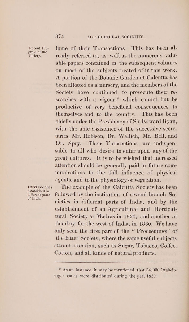 Recent Pro- gress of the Society. Other Societies established in different parts of India. 374 AGRICULTURAL SOCIETIES. lume of their Transactions This has been al- ready referred to, as well as the numerous valu- able papers contained in the subsequent volumes on most of the subjects treated of in this work. A portion of the Botanic Garden at Calcutta has been allotted as a nursery, and the members of the Society have continued to prosecute their re- searches with a vigour,* which cannot but be productive of very beneficial consequences to themselves and to the country. This has been chiefly under the Presidency of Sir Edward Ryan, with the able assistance of the successive secre- taries, Mr. Robison, Dr. Wallick, Mr. Bell, and Dr. Spry. Their Transactions are indispen- sable to all who desire to enter upon any of the great cultures. It is to be wished that increased attention should be generally paid in future com- munications to the full influence of physical agents, and to the physiology of vegetation. The example of the Calcutta Society has been followed by the institution of several branch So- cieties in different parts of India, and by the establishment of an Agricultural and Horticul- tural Society at Madras in 1836, and another at Bombay for the west of India, in 1830. We have only seen the first part of the « Proceedings” of the latter Society, where the same useful subjects attract attention, such as Sugar, Tobacco, Coffee, Cotton, and all kinds of natural products. * As an instance, it may be mentioned, that 34,000 Otaheite sugar canes were distributed during the year 1839.