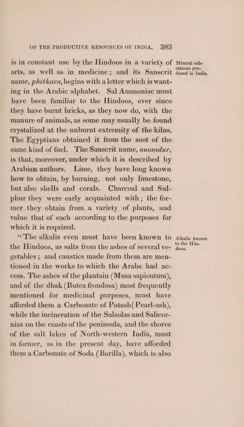 arts, as well as in medicine; and its Sanscrit name, phitkara, begins with a letter which is want- ing in the Arabic alphabet. Sal Ammoniac must have been familiar to the Hindoos, ever since they have burnt bricks, as they now do, with the manure of animals, as some may usually be found crystalized at the unburnt extremity of the kilns. The Egyptians obtained it from the soot of the same kind of fuel. The Sanscrit name, nuosadur, is that, moreover, under which it is described by Arabian authors. Lime, they have long known how to obtain, by burning, not only limestone, but also shells and corals. Charcoal and Sul- phur they were early acquainted with; the for- mer they obtain from a variety of plants, and value that of each according to the purposes for which it is required. “The alkalis even must have been known to the Hindoos, as salts from the ashes of several ve- getables; and caustics made from them are men- tioned in the works to which the Arabs had ac- cess. The ashes of the plantain (Musa sapientum), and of the dhak (Butea frondosa) most frequently mentioned for medicinal purposes, must have afforded them a Carbonate of Potash( Pearl-ash), while the incineration of the Salsolas and Salicor- nias on the coasts of the penimsula, and the shores of the salt lakes of North-western India, must in former, as in the present day, have afforded them a Carbonate of Soda (Barilla), which is also stances pro- dused in India, Alkalis known to the Hin- doos.