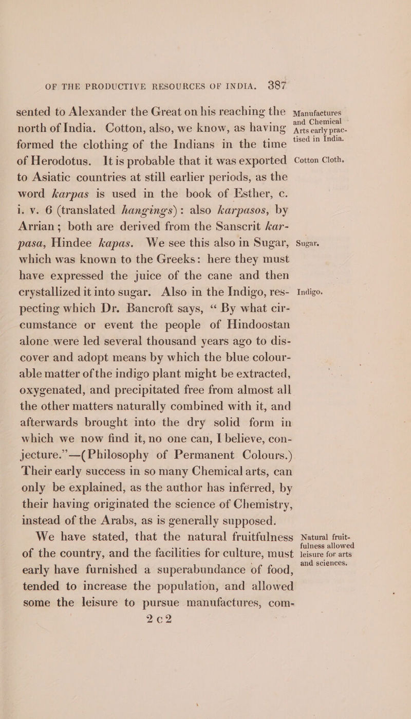 sented to Alexander the Great on his reaching the north of India. Cotton, also, we know, as having formed the clothing of the Indians in the time of Herodotus. Itis probable that it was exported to Asiatic countries at still earlier periods, as the word karpas is used in the book of Esther, c. 1. v. 6 (translated hangings): also karpasos, by Arrian; both are derived from the Sanscrit kar- pasa, Hindee kapas. We see this also in Sugar, which was known to the Greeks: here they must have expressed the juice of the cane and then crystallized it into sugar. Also in the Indigo, res- pecting which Dr. Bancroft says, ‘“‘ By what cir- cumstance or event the people of Hindoostan alone were led several thousand years ago to dis- cover and adopt means by which the blue colour- able matter of the indigo plant might be extracted, the other matters naturally combined with it, and afterwards brought into the dry solid form in which we now find it, no one can, I believe, con- jecture.’”—( Philosophy of Permanent Colours.) Their early success in so many Chemical arts, can only be explained, as the author has inferred, by their having originated the science of Chemistry, instead of the Arabs, as is generally supposed. We have stated, that the natural fruitfulness of the country, and the facilities for culture, must early have furnished a superabundance of food, tended to increase the population, and allowed some the leisure to pursue manufactures, com- 2¢2 Manufactures and Chemical - Arts early prac- tised in India. Cotton Cloth. Indigo. Natural fruit- fulness allowed leisure for arts and sciences.