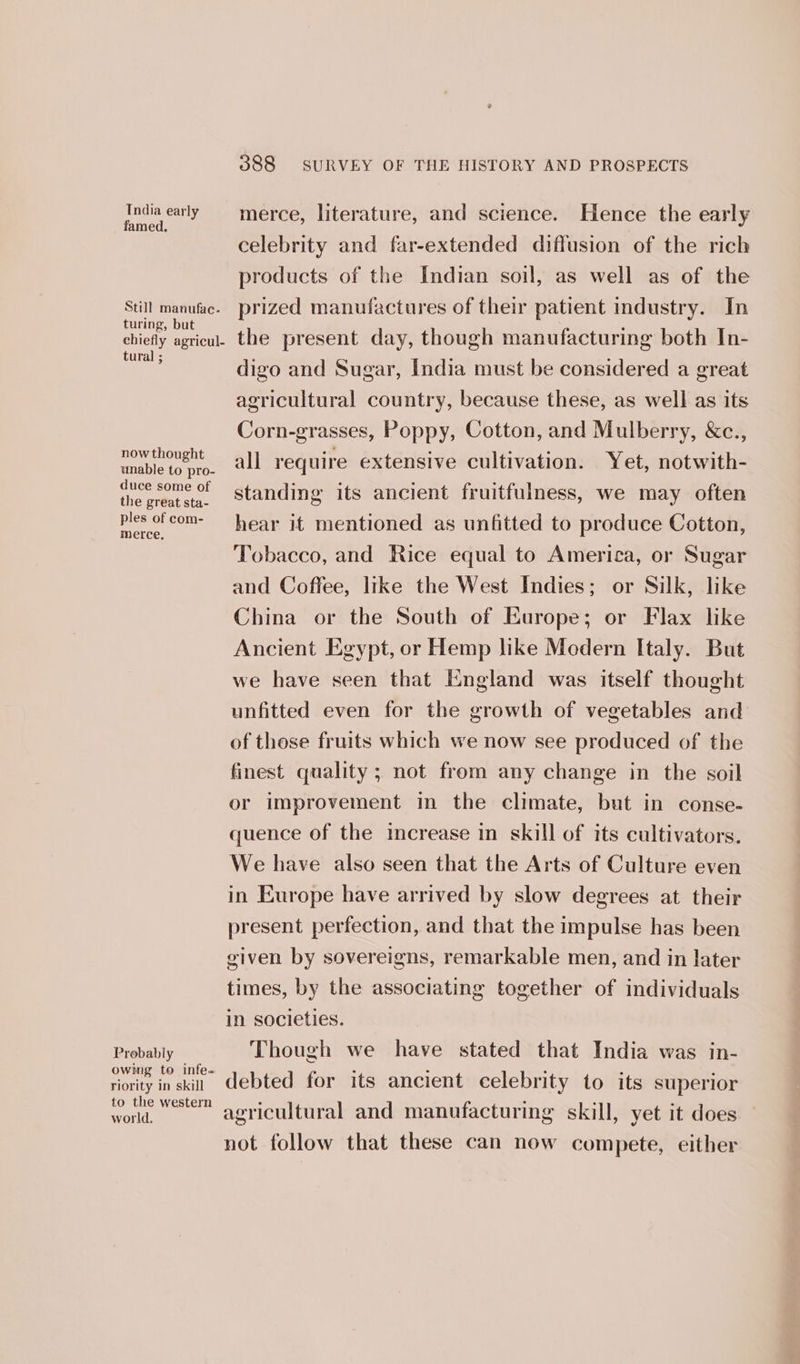 Tndia early famed. Still manufac. turing, but chiefly agricul- tural ; now thought unable to pro- duce some of the great sta- ples of com- merce. Probably owing to infe- riority in skill to the western world. 388 SURVEY OF THE HISTORY AND PROSPECTS merce, literature, and science. Hence the early celebrity and far-extended diffusion of the rich products of the Indian soil, as well as of the prized manufactures of their patient industry. In the present day, though manufacturing both In- digo and Sugar, India must be considered a great agricultural country, because these, as well as its Corn-grasses, Poppy, Cotton, and Mulberry, &amp;c., all require extensive cultivation. Yet, notwith- standing its ancient fruitfulness, we may often hear it mentioned as unfitted to produce Cotton, Tobacco, and Rice equal to America, or Sugar and Coffee, like the West Indies; or Silk, like China or the South of Europe; or Flax like Ancient Egypt, or Hemp like Modern Italy. But we have seen that England was itself thought unfitted even for the growth of vegetables and of those fruits which we now see produced of the finest quality; not from any change in the soil or improvement in the climate, but in conse- quence of the icrease in skill of its cultivators. We have also seen that the Arts of Culture even in Europe have arrived by slow degrees at their present perfection, and that the impulse has been given by sovereigns, remarkable men, and in later times, by the associating together of individuals in societies. Though we have stated that India was in- debted for its ancient celebrity to its superior agricultural and manufacturing skill, yet it does not follow that these can now compete, either