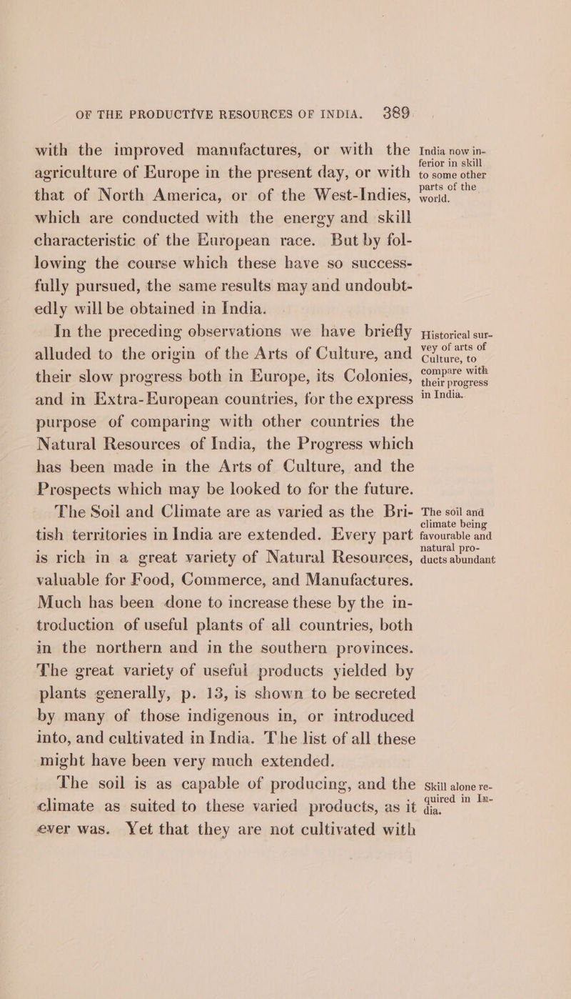 with the improved mannfactures, or with the India now in. agriculture of Europe in the present day, or with cone that of North America, or of the West-Indies, sab mG which are conducted with the energy and skill characteristic of the European race. But by fol- lowing the course which these have so success- fully pursued, the same results may and undoubt- edly will be obtained in India. In the preceding observations we have briefly pistorical sur- alluded to the origin of the Arts of Culture, and One eo their slow progress both in Europe, its Colonies, oa and in Extra-European countries, for the express ™ ™4a purpose of comparing with other countries the Natural Resources of India, the Progress which has been made in the Arts of Culture, and the Prospects which may be looked to for the future. The Soil and Climate are as varied as the Bri- The soil ana ° ‘ : p : climate being tish territories in India are extended. Every part favourable and is rich in a great variety of Natural Resources, eee valuable for Food, Commerce, and Manufactures. Much has been done to increase these by the in- troduction of useful plants of all countries, both in the northern and in the southern provinces. The great variety of useful products yielded by plants generally, p. 13, is shown to be secreted by many of those indigenous in, or introduced into, and cultivated in India. The list of all these might have been very much extended. The soil is as capable of producing, and the skit alone re- climate as suited to these varied products, as it ln Bet dia. ever was. Yet that they are not cultivated with