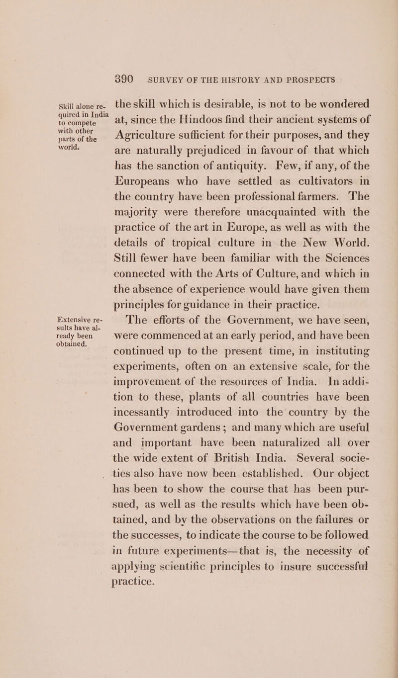 Skill alone re- quired in India to compete with other parts of the world. Extensive re- sults have al- ready been obtained. 390 SURVEY OF THE HISTORY AND PROSPECTS the skill which is desirable, is not to be wondered at, since the Hindoos find their ancient systems of Agriculture sufficient for their purposes, and they are naturally prejudiced in favour of that which has the sanction of antiquity. Few, if any, of the Europeans who have settled as cultivators in the country have been professional farmers. The majority were therefore unacquainted with the practice of the art in Europe, as well as with the details of tropical culture in the New World. Still fewer have been familiar with the Sciences connected with the Arts of Culture, and which in the absence of experience would have given them principles for guidance in their practice. The efforts of the Government, we have seen, were commenced at an early period, and have been continued up to the present time, in instituting experiments, often on an extensive scale, for the improvement of the resources of India. In addi- tion to these, plants of all countries have been incessantly introduced into the country by the Government gardens ; and many which are useful and important have been naturalized all over the wide extent of British India. Several socie- has been to show the course that has been pur- sued, as well as the results which have been ob- tained, and by the observations on the failures or the successes, to indicate the course to be followed in future experiments—that is, the necessity of applying scientific principles to insure successful practice.