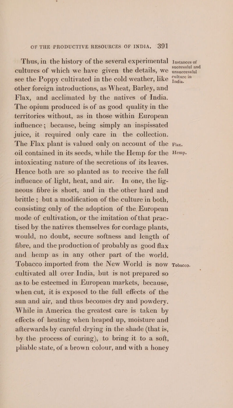 Thus, in the history of the several experimental cultures of which we have given the details, we other foreign introductions, as Wheat, Barley, and Flax, and acclimated by the natives of India. The opium produced is of as good quality in the territories without, as in those within European influence; because, being simply an inspissated juice, it required only care in the collection. The Flax plant is valued only on account of the oil contained in its seeds, while the Hemp for the intoxicating nature of the secretions of its leaves. Hence both are so planted as to receive the full influence of light, heat, and air. In one, the lig- neous fibre is short, and in the other hard and brittle ; but a modification of the culture in both, consisting only of the adoption of the European mode of cultivation, or the imitation of that prac- tised by the natives themselves for cordage plants, would, no doubt, secure softness and length of fibre, and the production of probably as good flax and hemp as in any other part of the world. Tobacco imported from the New World is now cultivated all over India, but is not prepared so as to be esteemed in European markets, because, when cut, it is exposed to the full effects of the sun and air, and thus becomes dry and powdery. While in America the greatest care is taken by effects of heating when heaped up, moisture and afterwards by careful drying in the shade (that is, by the process of curing), to bring it to a soft, pliable state, of a brown colour, and with a honey Instances of successful and unsuccessful culture in ndia. Flax. Hemp. Tobacco.