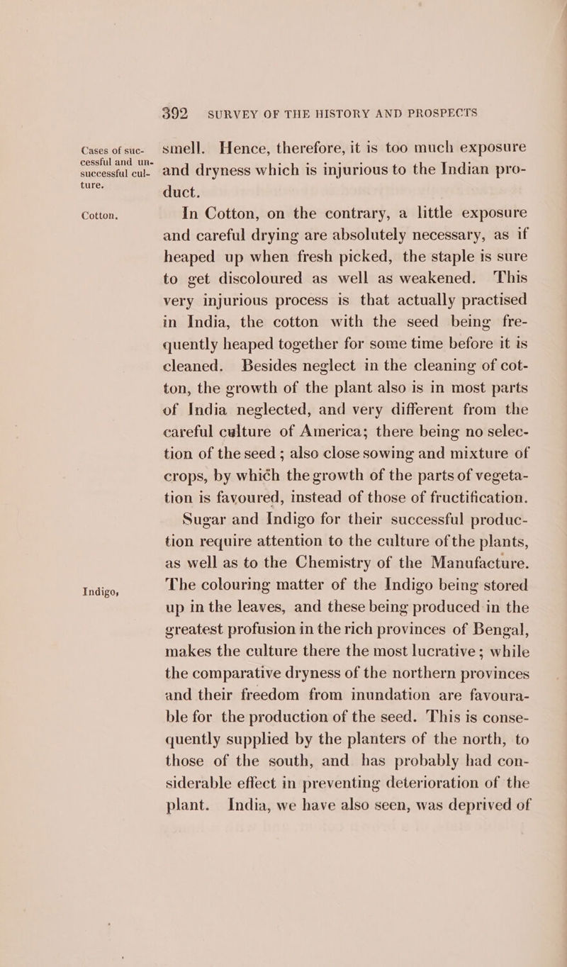 Cases of suc- cessful and un- successful cul- ture, Cotton. Indigos 392 SURVEY OF THE HISTORY AND PROSPECTS smell. Hence, therefore, it is too much exposure and dryness which is injurious to the Indian pro- duct. In Cotton, on the contrary, a little exposure and careful drying are absolutely necessary, as if heaped up when fresh picked, the staple is sure to get discoloured as well as weakened. This very injurious process is that actually practised in India, the cotton with the seed being fre- quently heaped together for some time before it is cleaned. Besides neglect in the cleaning of cot- ton, the growth of the plant also is in most parts of India neglected, and very different from the careful culture of America; there being no selec- tion of the seed ; also close sowing and mixture of crops, by which the growth of the parts of vegeta- tion is favoured, instead of those of fructification. Sugar and Indigo for their successful produc- tion require attention to the culture of the plants, as well as to the Chemistry of the Manufacture. The colouring matter of the Indigo being stored up in the leaves, and these being produced in the greatest profusion in the rich provinces of Bengal, makes the culture there the most lucrative; while the comparative dryness of the northern provinces and their freedom from inundation are favoura- ble for the production of the seed. This is conse- quently supplied by the planters of the north, to those of the south, and has probably had con- siderable effect in preventing deterioration of the plant. India, we have also seen, was deprived of