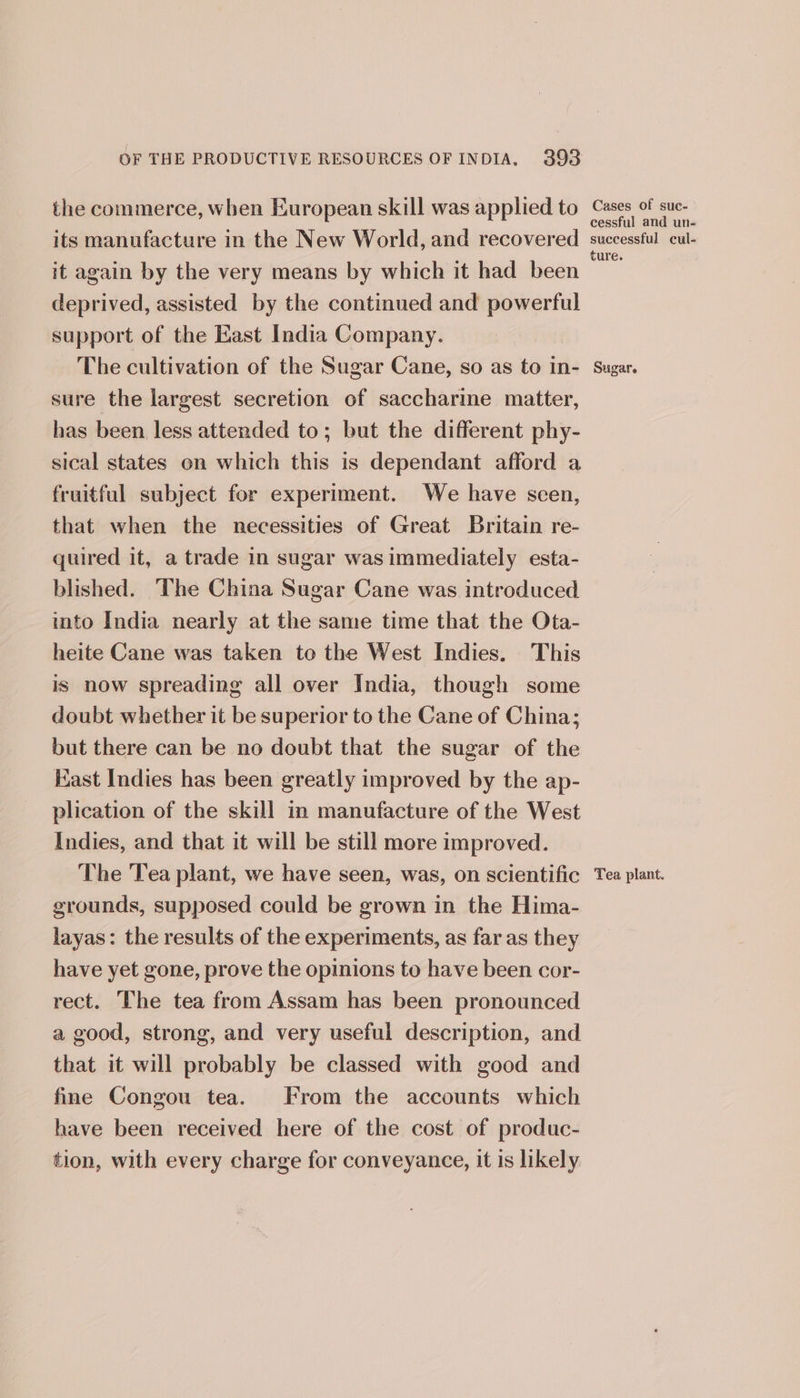 the commerce, when European skill was applied to its manufacture in the New World, and recovered it again by the very means by which it had been deprived, assisted by the continued and powerful support of the East India Company. The cultivation of the Sugar Cane, so as to in- sure the largest secretion of saccharine matter, has been less attended to; but the different phy- sical states on which this is dependant afford a fruitful subject for experiment. We have scen, that when the necessities of Great Britain re- quired it, a trade in sugar was immediately esta- blished. The China Sugar Cane was introduced into India nearly at the same time that the Ota- heite Cane was taken to the West Indies. This is now spreading all over India, though some doubt whether it be superior to the Cane of China; but there can be no doubt that the sugar of the Kast Indies has been greatly improved by the ap- plication of the skill in manufacture of the West Indies, and that it will be still more improved. The Tea plant, we have seen, was, on scientific grounds, supposed could be grown in the Hima- layas: the results of the experiments, as far as they have yet gone, prove the opinions to have been cor- rect. The tea from Assam has been pronounced a good, strong, and very useful description, and that it will probably be classed with good and fine Congou tea. From the accounts which have been received here of the cost of produc- tion, with every charge for conveyance, it is likely Cases of suc- cessful and un- successful cul- ure. Sugar. Tea plant.