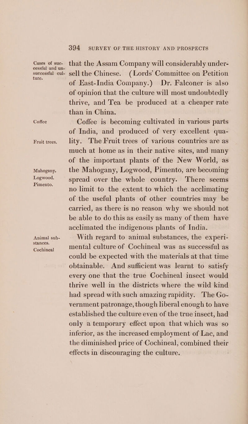 Cases of suc- cessful and un- successful cul- ture. Coffee Fruit trees. Mahogany. Logwood, Pimento. Animal sub- stances. Cochineal 394 SURVEY OF THE HISTORY AND PROSPECTS that the Assam Company will considerably under- sell the Chinese. (Lords’ Committee on Petition of East-India Company.) Dr. Falconer is also of opinion that the culture will most undoubtedly thrive, and Tea be produced at a cheaper rate than in China. Coffee is becoming cultivated in various parts of India, and produced of very excellent qua- lity. ‘The Fruit trees of various countries are as much at home as in their native sites, and many of the important plants of the New World, as the Mahogany, Logwood, Pimento, are becoming spread over the whole country. There seems no limit to the extent to which the acclimating of the useful plants of other countries may be carried, as there is no reason why we should not be able to do this as easily as many of them have acclimated the indigenous plants of India. With regard to animal substances, the experi- mental culture of Cochineal was as successful as could be expected with the materials at that time obtainable. And sufficient was learnt to satisfy every one that the true Cochineal insect would thrive well in the districts where the wild kind had spread with such amazing rapidity. The Go- vernment patronage, though liberal enough to have established the culture even of the true insect, had only a temporary effect upon that which was so inferior, as the increased employment of Lac, and the diminished price of Cochineal, combined their effects in discouraging the culture.