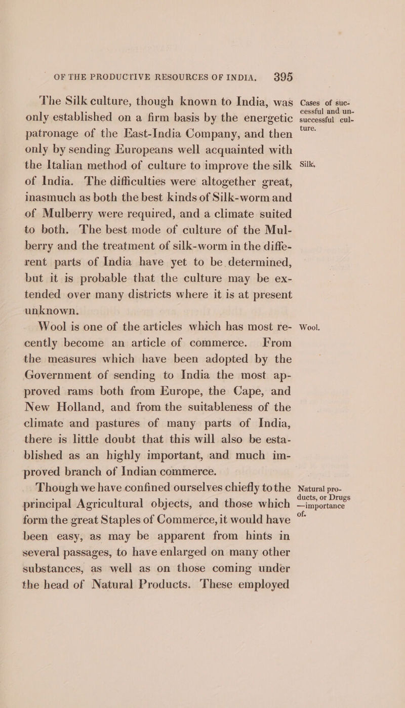 The Silk culture, though known to India, was only established on a firm basis by the energetic patronage of the East-India Company, and then only by sending Europeans well acquainted with the Italian method of culture to improve the silk of India. The difficulties were altogether great, inasmuch as both the best kinds of Silk-worm and of Mulberry were required, and a climate suited to both. The best mode of culture of the Mul- berry and the treatment of silk-worm in the diffe- rent parts of India have yet to be determined, but it is probable that the culture may be ex- tended over many districts where it is at present unknown. Wool is one of the articles which has most re- cently become an article of commerce. From the measures which have been adopted by the Government of sending to India the most ap- proved rams both from Europe, the Cape, and New Holland, and from the suitableness of the climate and pastures of many parts of India, there is little doubt that this will also be esta- blished as an highly important, and much im- proved branch of Indian commerce. Though we have confined ourselves chiefly tothe principal Agricultural objects, and those which form the great Staples of Commerce, it would have been easy, as may be apparent from hints in several passages, to have enlarged on many other substances, as well as on those coming under the head of Natural Products. ‘These employed Cases of suc- cessful and un. successful cul- ture. Silk, Wool. Natural pro- ducts, or Drugs —importance of.