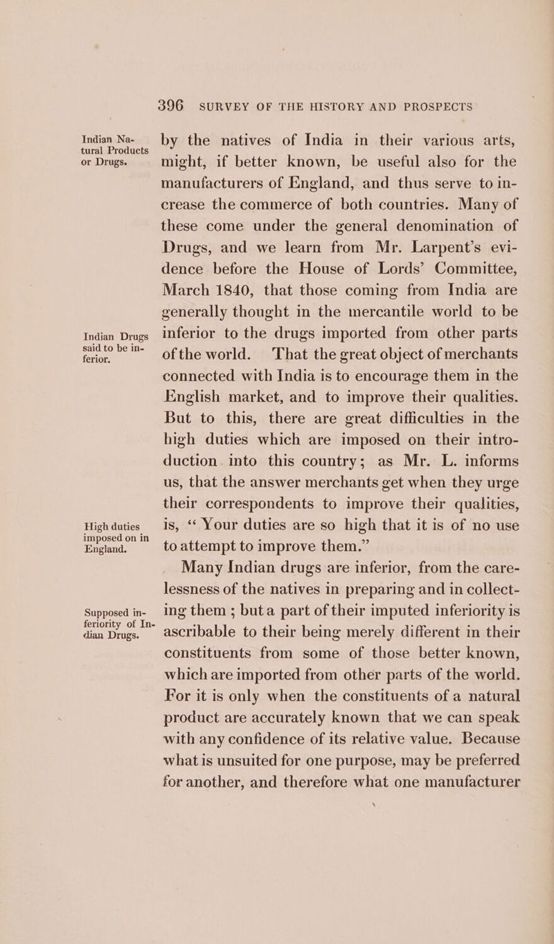 Indian Na- tural Products or Drugs. Indian Drugs said to be in- ferior. High duties imposed on in England. Supposed in- feriority of In- dian Drugs. 396 SURVEY OF THE HISTORY AND PROSPECTS by the natives of India in their various arts, might, if better known, be useful also for the manufacturers of England, and thus serve to in- crease the commerce of both countries. Many of these come under the general denomination of Drugs, and we learn from Mr. Larpent’s evi- dence before the House of Lords’ Committee, March 1840, that those coming from India are generally thought in the mercantile world to be inferior to the drugs imported from other parts ofthe world. That the great object of merchants connected with India is to encourage them in the English market, and to improve their qualities. But to this, there are great difficulties in the high duties which are imposed on their intro- duction. into this country; as Mr. L. informs us, that the answer merchants get when they urge their correspondents to improve their qualities, is, “* Your duties are so high that it is of no use to attempt to improve them.” Many Indian drugs are inferior, from the care- lessness of the natives in preparing and in collect- ing them ; buta part of their imputed inferiority is ascribable to their being merely different in their constituents from some of those better known, which are imported from other parts of the world. For it is only when the constituents of a natural product are accurately known that we can speak with any confidence of its relative value. Because what is unsuited for one purpose, may be preferred for another, and therefore what one manufacturer \