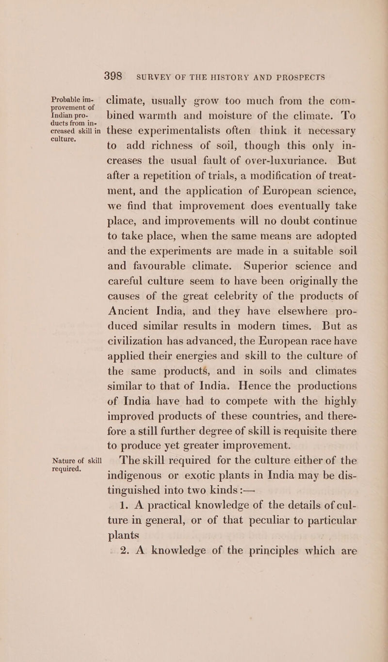 Probable im- provement of Indian pro- ducts from in- creased skill in culture. Nature of skill required. 398 SURVEY OF THE HISTORY AND PROSPECTS climate, usually grow too much from the com- bined warmth and moisture of the climate. To these experimentalists often think it necessary to add richness of soil, though this only in- creases the usual fault of over-luxuriance. But after a repetition of trials, a modification of treat- ment, and the application of European science, we find that improvement does eventually take place, and improvements will no doubt continue to take place, when the same means are adopted and the experiments are made in a suitable soil and favourable climate. Superior science and careful culture seem to have been originally the causes of the great celebrity of the products of Ancient India, and they have elsewhere _pro- duced similar results in modern times. But as civilization has advanced, the European race have applied their energies and skill to the culture of the same products, and in soils and climates similar to that of India. Hence the productions of India have had to compete with the highly improved products of these countries, and there- fore a still further degree of skill is requisite there to produce yet greater improvement. The skill required for the culture either of the indigenous or exotic plants in India may be dis- tinguished into two kinds :— 1. A practical knowledge of the details of cul- ture in general, or of that peculiar to particular plants 2. A knowledge of the principles which are