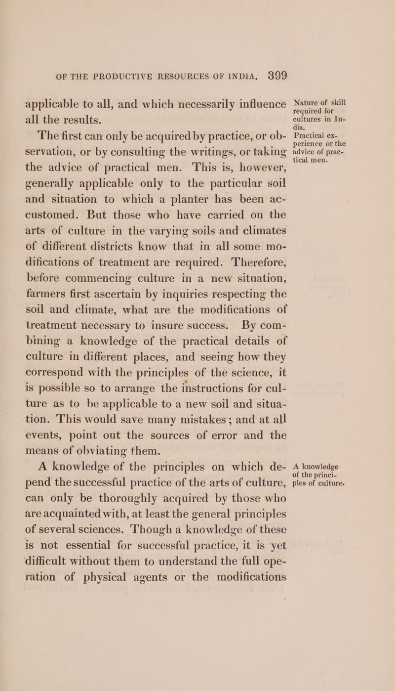 applicable to all, and which necessarily influence all the results. The first can only be acquired by practice, or ob- servation, or by consulting the writings, or taking the advice of practical men. This is, however, generally applicable only to the particular soil and situation to which a planter has been ac- customed. But those who have carried on the arts of culture in the varying soils and climates of different districts know that in all some mo- difications of treatment are required. Therefore, before commencing culture in a new situation, farmers first ascertain by inquiries respecting the soil and climate, what are the modifications of treatment necessary to insure success. By com- bining a knowledge of the practical details of culture in different places, and seeing how they correspond with the principles of the science, it is possible so to arrange the instructions for cul- ture as to be applicable to a new soil and situa- tion. This would save many mistakes; and at all events, point out the sources of error and the means of obviating them. A knowledge of the principles on which de- pend the successful practice of the arts of culture, can only be thoroughly acquired by those who are acquainted with, at least the general principles of several sciences. Though a knowledge of these is not essential for successful practice, it is yet difficult without them to understand the full ope- ration of physical agents or the modifications Nature of skill required for cultures in In- dia, Practical ex- perience or the advice of prac- tical men. A knowledge of the princi- ples of culture.