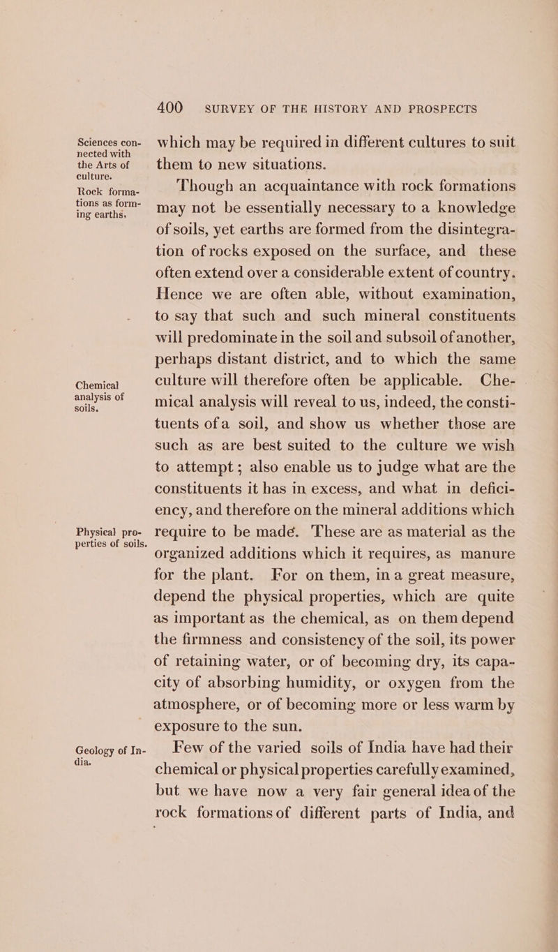 nected with the Arts of culture. Rock forma- tions as form- ing earths. Chemical analysis of soils. Physieal pro- perties of soils. Geology of In- dia. 400 SURVEY OF THE HISTORY AND PROSPECTS them to new situations. Though an acquaintance with rock formations may not be essentially necessary to a knowledge of soils, yet earths are formed from the disintegra- tion of rocks exposed on the surface, and these often extend over a considerable extent of country. Hence we are often able, without examination, to say that such and such mineral constituents will predominate in the soil and subsoil of another, perhaps distant district, and to which the same culture will therefore often be applicable. Che- mical analysis will reveal to us, indeed, the consti- tuents ofa soil, and show us whether those are such as are best suited to the culture we wish to attempt; also enable us to judge what are the constituents it has in excess, and what in defici- ency, and therefore on the mineral additions which require to be madé. These are as material as the organized additions which it requires, as manure for the plant. For on them, ina great measure, depend the physical properties, which are quite as important as the chemical, as on them depend the firmness and consistency of the soil, its power of retaining water, or of becoming dry, its capa- city of absorbing humidity, or oxygen from the atmosphere, or of becoming more or less warm by exposure to the sun. Few of the varied soils of India have had their chemical or physical properties carefully examined, but we have now a very fair general idea of the rock formations of different parts of India, and
