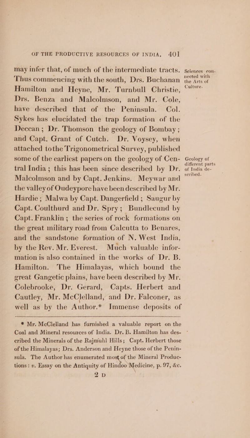 may infer that, of much of the intermediate tracts. Thus commencing with the south, Drs. Buchanan Hamilton and Heyne, Mr. Turnbull Christie, Drs. Benza and Malcolmson, and Mr. Cole, have described that of the Peninsula. Col. Sykes has elucidated the trap formation of the Deccan; Dr. Thomson the geology of Bombay ; and Capt. Grant of Cutch. Dr. Voysey, when attached tothe Trigonometrical Survey, published some of the earliest papers on the geology of Cen- tral India ; this has been since described by Dr. Malcolmson and by Capt. Jenkins. Meywar and the valley of Oudeypore have been described by Mr. Hardie ; Malwa by Capt. Dangerfield ; Saugur by Capt. Coulthurd and Dr. Spry; Bundlecund by Capt. Franklin; the series of rock formations on the great military road from Calcutta to Benares, and the sandstone formation of N. West India, by the Rev. Mr. Everest. Much valuable infor- mation is also contained in the works of Dr. B. Hamilton. The Himalayas, which bound the great Gangetic plains, have been described by Mr. Colebrooke, Dr. Gerard, Capts. Herbert and Cautley, Mr. McClelland, and Dr. Falconer, as well as by the Author.* Immense deposits of * Mr. McClelland has furnished a valuable report on the Coal and Mineral resources of India. Dr. B. Hamilton has des- cribed the Minerals of the Rajmuhl Hills; Capt. Herbert those of the Himalayas; Drs. Anderson and Heyne those of the Penin- sula, The Author has enumerated most of the Mineral Produc- tions: v. Essay on the Antiquity of Hindoo Medicine, p. 97, &amp;c. 2D Sciences con- nected with the Arts of Culture, Geology of different parts of India de- scribed. °