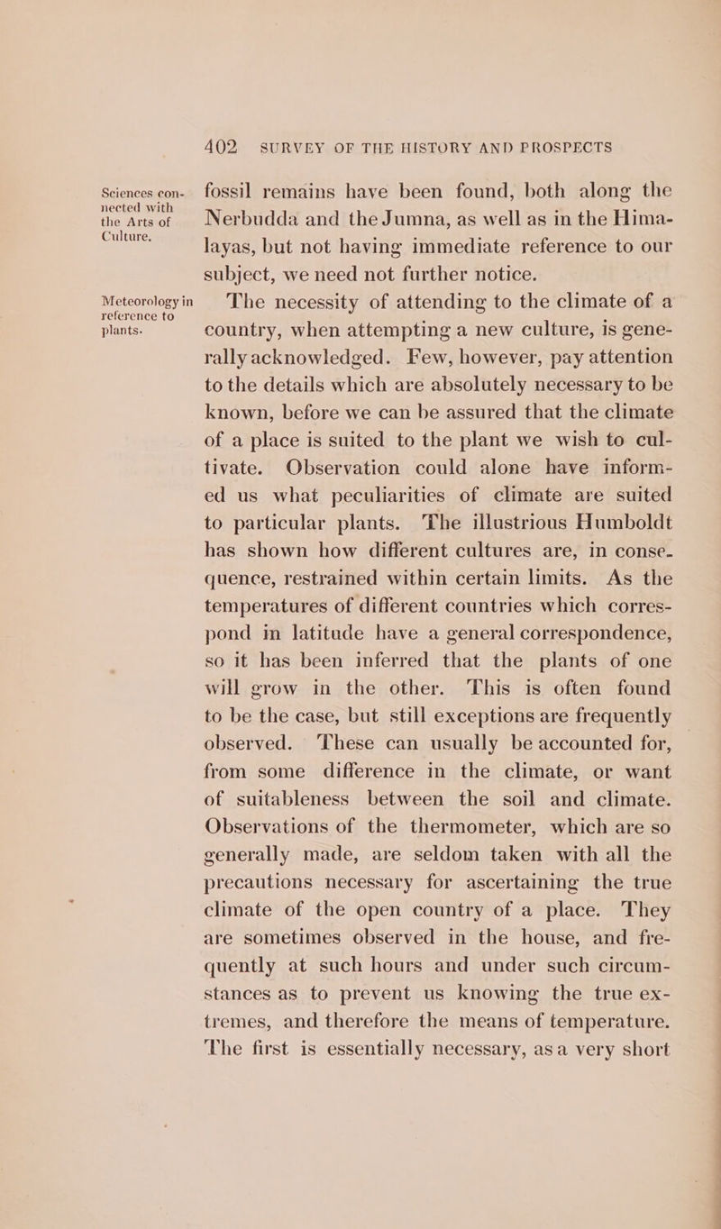 nected with the Arts of Culture. Meteorology in reference to plants. 402. SURVEY OF THE HISTORY AND PROSPECTS Nerbudda and the Jumna, as well as in the Hima- layas, but not having immediate reference to our subject, we need not further notice. The necessity of attending to the climate of a country, when attempting a new culture, is gene- rally acknowledged. Few, however, pay attention to the details which are absolutely necessary to be known, before we can be assured that the climate of a place is suited to the plant we wish to cul- tivate. Observation could alone have inform- ed us what peculiarities of climate are suited to particular plants. The illustrious Humboldt has shown how different cultures are, in conse. quence, restrained within certain limits. As the temperatures of different countries which corres- pond im latitude have a general correspondence, so it has been inferred that the plants of one will grow in the other. This is often found to be the case, but still exceptions are frequently observed. ‘These can usually be accounted for, from some difference in the climate, or want of suitableness between the soil and climate. Observations of the thermometer, which are so generally made, are seldom taken with all the precautions necessary for ascertaining the true climate of the open country of a place. They are sometimes observed in the house, and fre- quently at such hours and under such circum- stances as to prevent us knowing the true ex- tremes, and therefore the means of temperature. The first is essentially necessary, asa very short