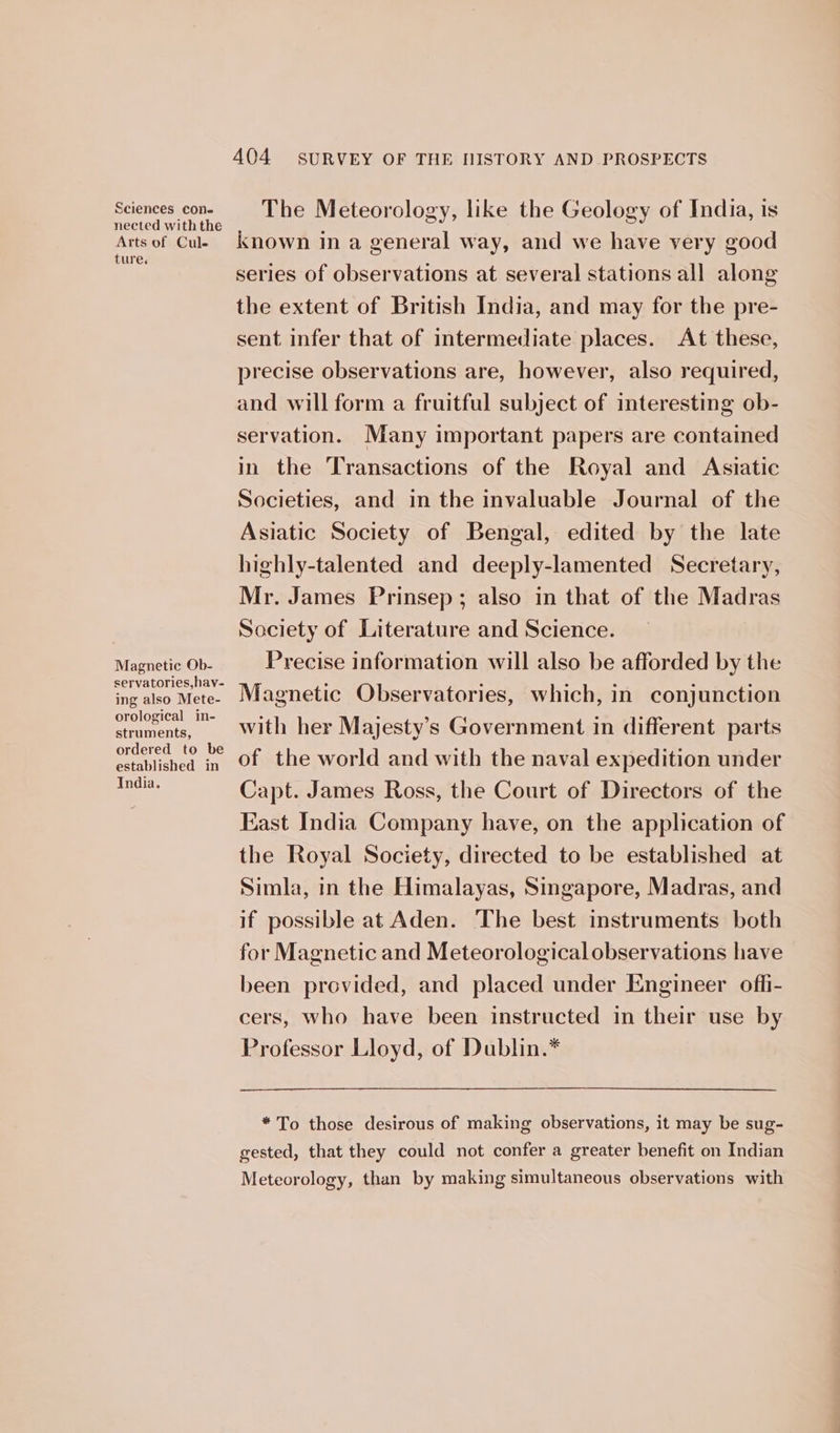 nected with the Arts of Cule ture. Magnetic Ob- servatories,hav- ing also Mete- orological in- struments, ordered to be established in India. 404 SURVEY OF THE HISTORY AND PROSPECTS The Meteorology, like the Geology of India, is known in a general way, and we have very good series of observations at several stations all along the extent of British India, and may for the pre- sent infer that of intermediate places. At these, precise observations are, however, also required, and will form a fruitful subject of interesting ob- servation. Many important papers are contained in the Transactions of the Royal and Asiatic Societies, and in the invaluable Journal of the Asiatic Society of Bengal, edited by the late highly-talented and deeply-lamented Secretary, Mr. James Prinsep; also in that of the Madras Society of Literature and Science. Precise information will also be afforded by the Magnetic Observatories, which, in conjunction with her Majesty’s Government in different parts of the world and with the naval expedition under Capt. James Ross, the Court of Directors of the East India Company have, on the application of the Royal Society, directed to be established at Simla, in the Himalayas, Singapore, Madras, and if possible at Aden. The best instruments both for Magnetic and Meteorologicalobservations have been provided, and placed under Engineer offi- cers, who have been instructed in their use by Professor Lloyd, of Dublin.* * To those desirous of making observations, it may be sug- gested, that they could not confer a greater benefit on Indian Meteorology, than by making simultaneous observations with