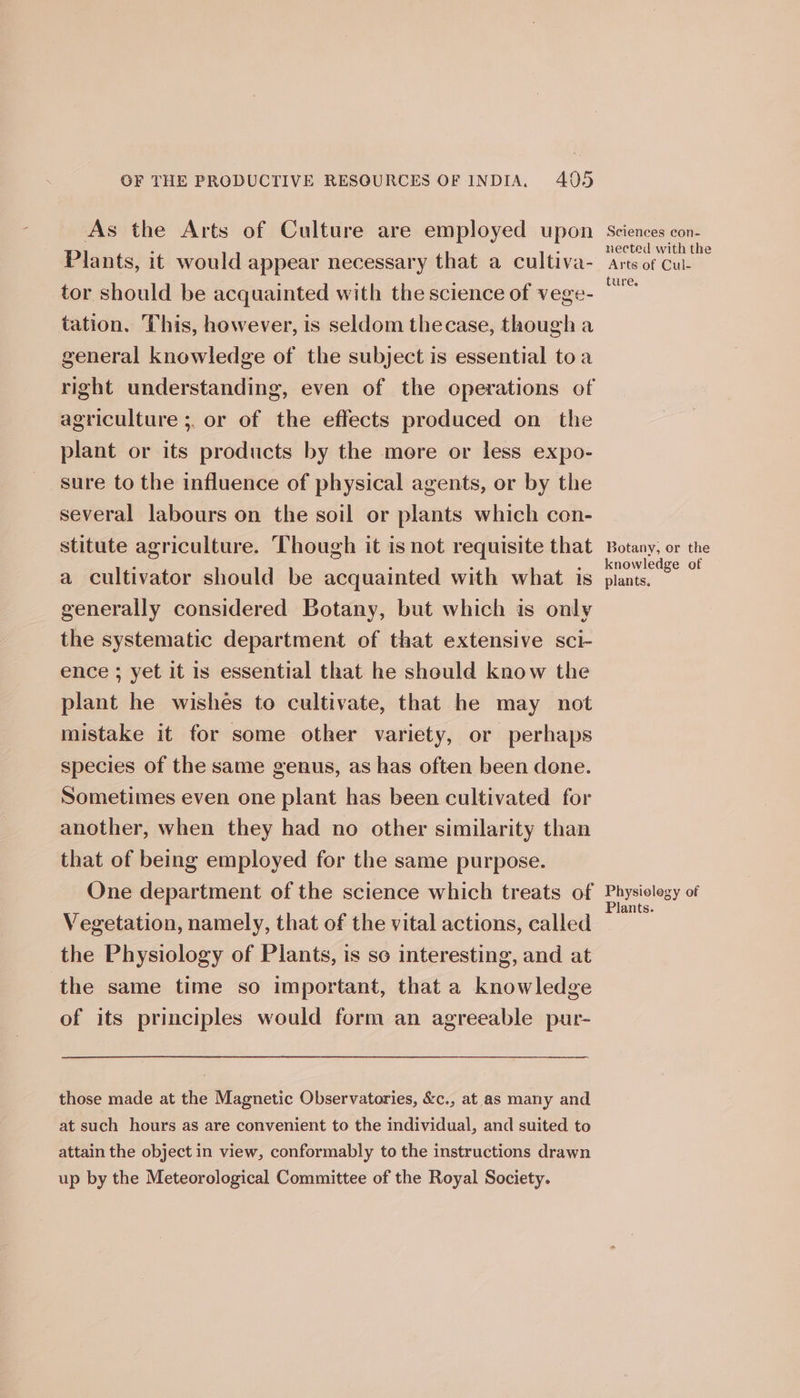 As the Arts of Culture are employed upon Plants, it would appear necessary that a cultiva- tor should be acquainted with the science of vege- tation, This, however, is seldom thecase, though a general knowledge of the subject is essential toa right understanding, even of the operations of agriculture ;. or of the effects produced on the plant or its products by the mere or less expo- sure to the influence of physical agents, or by the several labours on the soil or plants which con- stitute agriculture. Though it is not requisite that a cultivator should be acquainted with what is generally considered Botany, but which is only the systematic department of that extensive sci- ence ; yet it is essential that he should know the plant he wishes to cultivate, that he may not mistake it for some other variety, or perhaps species of the same genus, as has often been done. Sometimes even one plant has been cultivated for another, when they had no other similarity than that of being employed for the same purpose. One department of the science which treats of Vegetation, namely, that of the vital actions, called the Physiology of Plants, is so interesting, and at the same time so important, that a knowledge of its principles would form an agreeable pur- those made at the Magnetic Observatories, &amp;c., at as many and at such hours as are convenient to the individual, and suited to attain the object in view, conformably to the instructions drawn up by the Meteorological Committee of the Royal Society. Sciences con- nected with the Arts of Cul- ture. Botany, or the knowledge of plants. Physielegy of Plants.