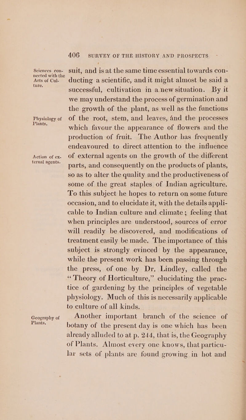 nected with the Arts of Cul- ture. Physiology of Plants. Action of ex- ternal agents. Geography of Plants. 406 SURVEY OF THE HISTORY AND PROSPECTS ducting a scientific, and it might almost be said a successful, cultivation in a-new situation. By it we may understand the process of germination and the growth of the plant, as well as the functions of the root, stem, and leaves, and the processes which favour the appearance of flowers and the production of fruit. ‘The Author has frequently endeavoured to direct attention to the influence of external agents on the growth of the different parts, and consequently on the products of plants, so as to alter the quality and the productiveness of some of the great. staples of Indian agriculture. To this subject he hopes to return on some future occasion, and to elucidate it, with the details appli- cable to Indian culture and climate; feeling that when principles are understood, sources of error will readily be discovered, and modifications of treatment easily be made. The importance of this subject is strongly evinced by the appearance, while the present work has been passing through the press, of one by Dr. Lindley, called the “Theory of Horticulture,” elucidating the prac- tice of gardening by the principles of vegetable physiology. Much of this is necessarily applicable to culture of all kinds. Another important branch of the science of botany of the present day is one which has been already alluded to at p. 244, that is, the Geography of Plants. Almost every one knows, that particu- lar sets of plants are found growing in hot and