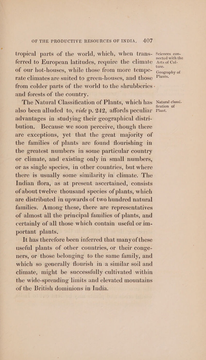 tropical parts of the world, which, when trans- ferred to European latitudes, require the climate of our hot-houses, while those from more tempe- rate climates are suited to green-houses, and those and forests of the country. The Natural Classification of Plants, which has also been alluded to, vide p. 242, affords peculiar advantages in studying their geographical distri- bution. Because we soon perceive, though there are exceptions, yet that the great majority of the families of plants are found flourishing in the greatest numbers in some particular country or climate, and existing only in small numbers, or as single species, in other countries, but where there is usually some similarity in climate. The Indian flora, as at present ascertained, consists of about twelve thousand species of plants, which are distributed in upwards of two hundred natural families. Among these, there are representatives of almost all the principal families of plants, and certainly of all those which contain useful or im- portant plants. It has therefore been inferred that many of these useful plants of other countries, or their conge- ners, or those belonging to the same family, and which so generally flourish im a similar soil and climate, might be successfully cultivated within the wide-spreading limits and elevated mountains of the British dominions in India. Seiences con- nected with the Arts of Cul- ture. Geography of Plants. Natural classi- fication of Plant.