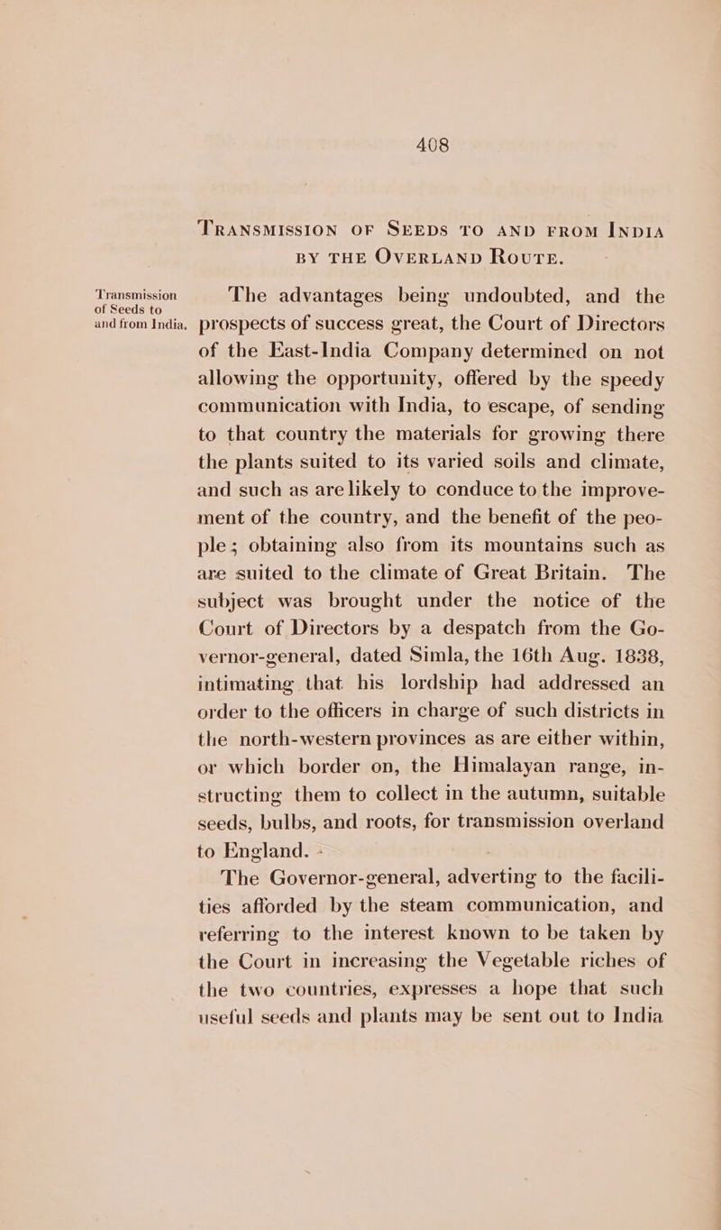Transmission of Seeds to and from India, 408 TRANSMISSION OF SEEDS TO AND FROM INDIA BY THE OVERLAND Route. The advantages being undoubted, and the prospects of success great, the Court of Directors of the East-India Company determined on not allowing the opportunity, offered by the speedy communication with India, to escape, of sending to that country the materials for growing there the plants suited to its varied soils and climate, and such as are likely to conduce to the improve- ment of the country, and the benefit of the peo- ple; obtaining also from its mountains such as are suited to the climate of Great Britain. The subject was brought under the notice of the Court of Directors by a despatch from the Go- vernor-general, dated Simla, the 16th Aug. 1838, intimating that his lordship had addressed an order to the officers in charge of such districts in the north-western provinces as are either within, or which border on, the Himalayan range, in- structing them to collect in the autumn, suitable seeds, bulbs, and roots, for transmission overland to England. - The Governor-general, adverting to the facili- ties afforded by the steam communication, and referring to the interest known to be taken by the Court in increasing the Vegetable riches of the two countries, expresses a hope that such useful seeds and plants may be sent out to India