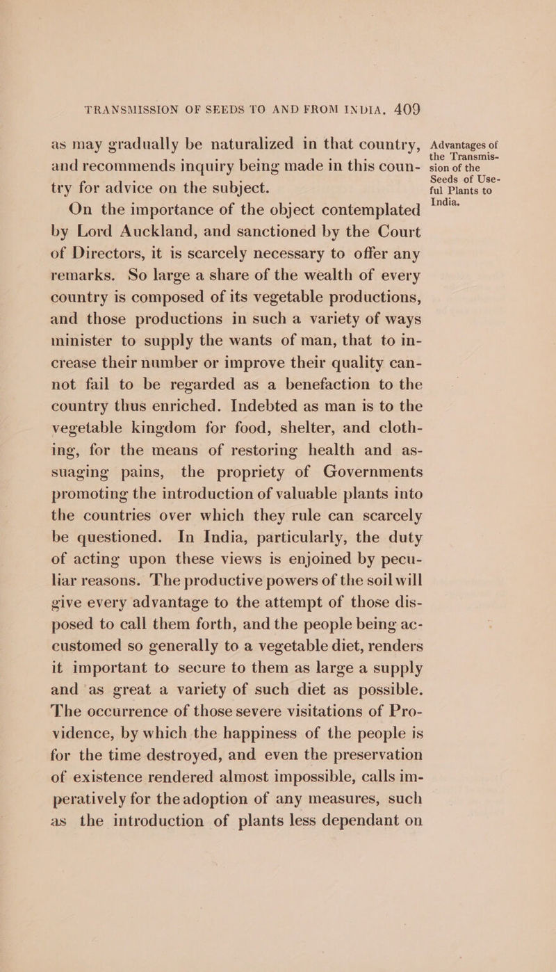 as may gradually be naturalized in that country, and recommends inquiry being made in this coun- try for advice on the subject. On the importance of the object contemplated by Lord Auckland, and sanctioned by the Court of Directors, it is scarcely necessary to offer any remarks. So large a share of the wealth of every country is composed of its vegetable productions, and those productions in such a variety of ways minister to supply the wants of man, that to in- crease their number or improve their quality can- not fail to be regarded as a benefaction to the country thus enriched. Indebted as man is to the vegetable kingdom for food, shelter, and cloth- ing, for the means of restoring health and as- suaging pains, the propriety of Governments promoting the introduction of valuable plants into the countries over which they rule can scarcely be questioned. In India, particularly, the duty of acting upon these views is enjoined by pecu- liar reasons. The productive powers of the soil will give every advantage to the attempt of those dis- posed to call them forth, and the people being ac- customed so generally to a vegetable diet, renders it important to secure to them as large a supply and ‘as great a variety of such diet as possible. The occurrence of those severe visitations of Pro- vidence, by which the happiness of the people is for the time destroyed, and even the preservation of existence rendered almost impossible, calls im- peratively for the adoption of any measures, such as the introduction of plants less dependant on Advantages of the Transmis- sion of the Seeds of Use- ful Plants to