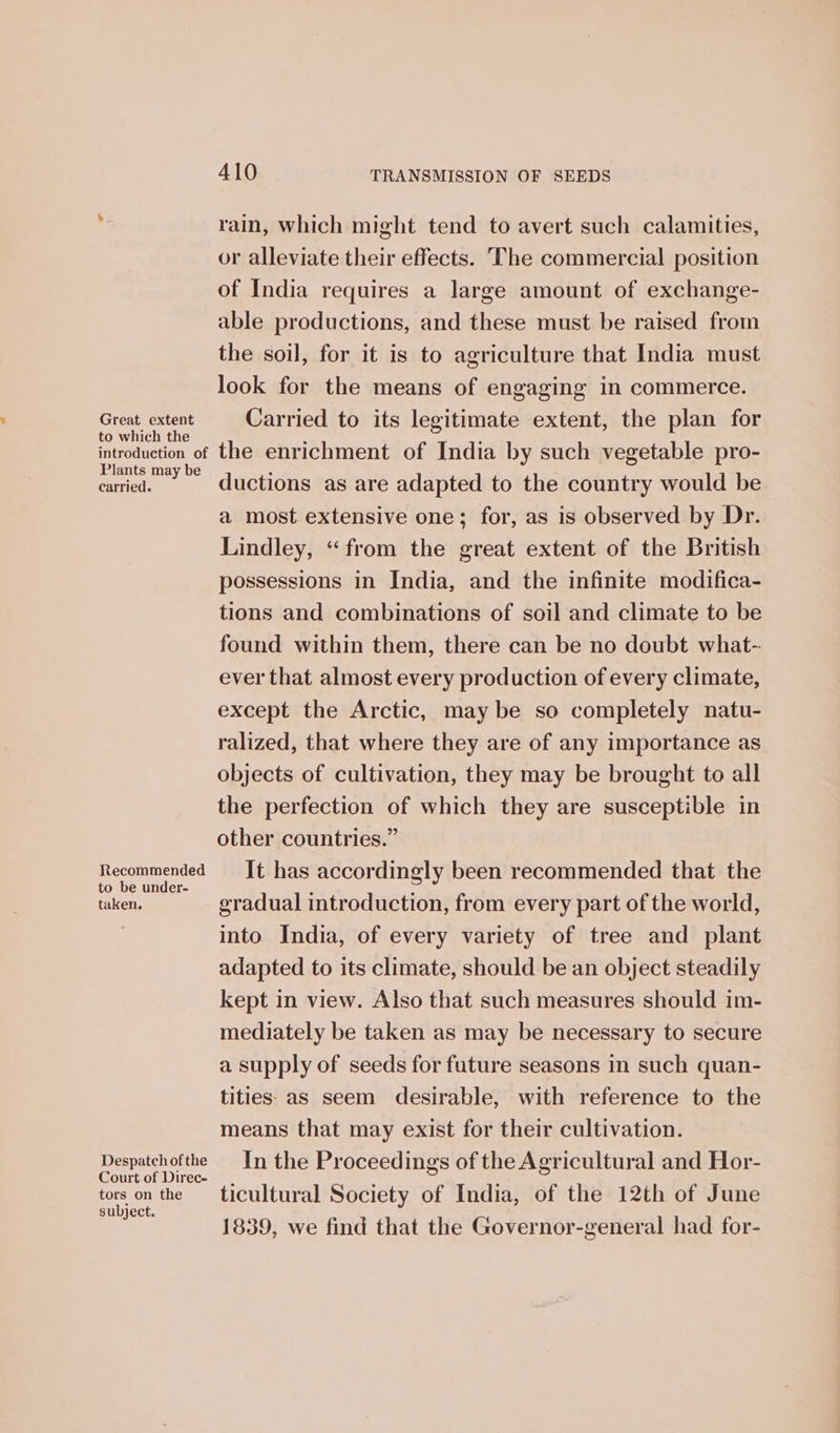 Great extent to which the introduction of Plants may be carried. Recommended to be under- taken. Despatch of the Court of Direc- tors on the subject. 410 TRANSMISSION OF SEEDS rain, which might tend to avert such calamities, or alleviate their effects. The commercial position of India requires a large amount of exchange- able productions, and these must be raised from the soil, for it is to agriculture that India must look for the means of engaging in commerce. Carried to its legitimate extent, the plan for the enrichment of India by such vegetable pro- ductions as are adapted to the country would be a most extensive one; for, as is observed by Dr. Lindley, “from the great extent of the British possessions in India, and the infinite modifica- tions and combinations of soil and climate to be found within them, there can be no doubt what- ever that almost every production of every climate, except the Arctic, may be so completely natu- ralized, that where they are of any importance as objects of cultivation, they may be brought to all the perfection of which they are susceptible in other countries.” It has accordingly been recommended that the gradual introduction, from every part of the world, into India, of every variety of tree and plant adapted to its climate, should be an object steadily kept in view. Also that such measures should im- mediately be taken as may be necessary to secure a supply of seeds for future seasons in such quan- tities as seem desirable, with reference to the means that may exist for their cultivation. In the Proceedings of the Agricultural and Hor- ticultural Society of India, of the 12th of June 1839, we find that the Governor-general had for-