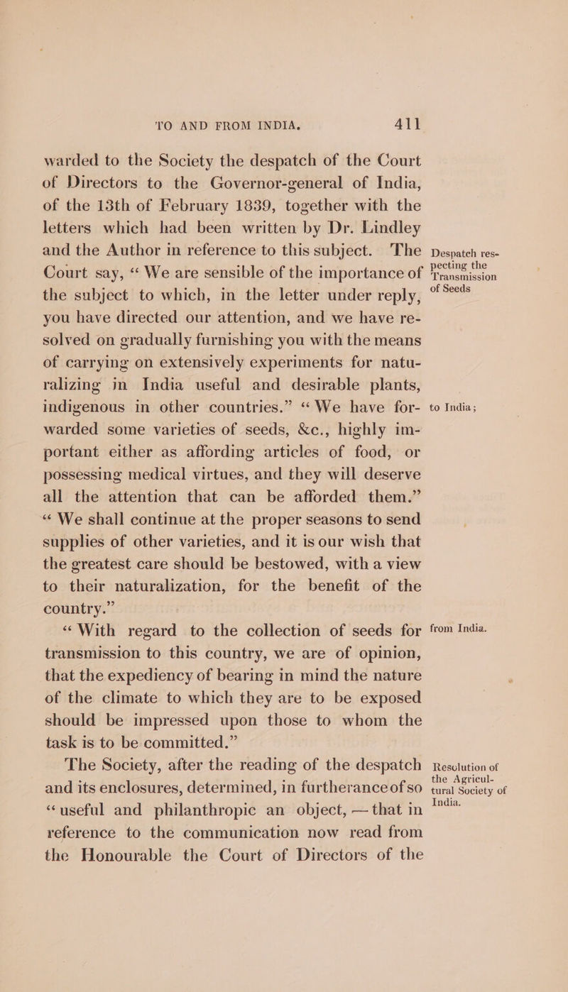 warded to the Society the despatch of the Court of Directors to the Governor-general of India, of the 13th of February 1839, together with the letters which had been written by Dr. Lindley and the Author in reference to this subject. The Court say, ‘ We are sensible of the importance of the subject to which, in the letter under reply, you have directed our attention, and we have re- solved on gradually furnishing you with the means of carrying on extensively experiments for natu- ralizing in India useful and desirable plants, indigenous in other countries.” “We have for- warded some varieties of seeds, &amp;c., highly im- portant either as affording articles of food, or possessing medical virtues, and they will deserve all the attention that can be afforded them.” ‘‘ We shall continue at the proper seasons to send supplies of other varieties, and it is our wish that the greatest care should be bestowed, with a view to their naturalization, for the benefit of the country.” ‘‘With regard to the collection of seeds for transmission to this country, we are of opinion, that the expediency of bearing in mind the nature of the climate to which they are to be exposed should be impressed upon those to whom the task is to be committed.” The Society, after the reading of the despatch and its enclosures, determined, in furtherance of so ‘useful and philanthropic an object, — that in reference to the communication now read from the Honourable the Court of Directors of the Despatch res- pecting the Transmission of Seeds to India; from India. Resolution of the Agricul- tural Society of India.