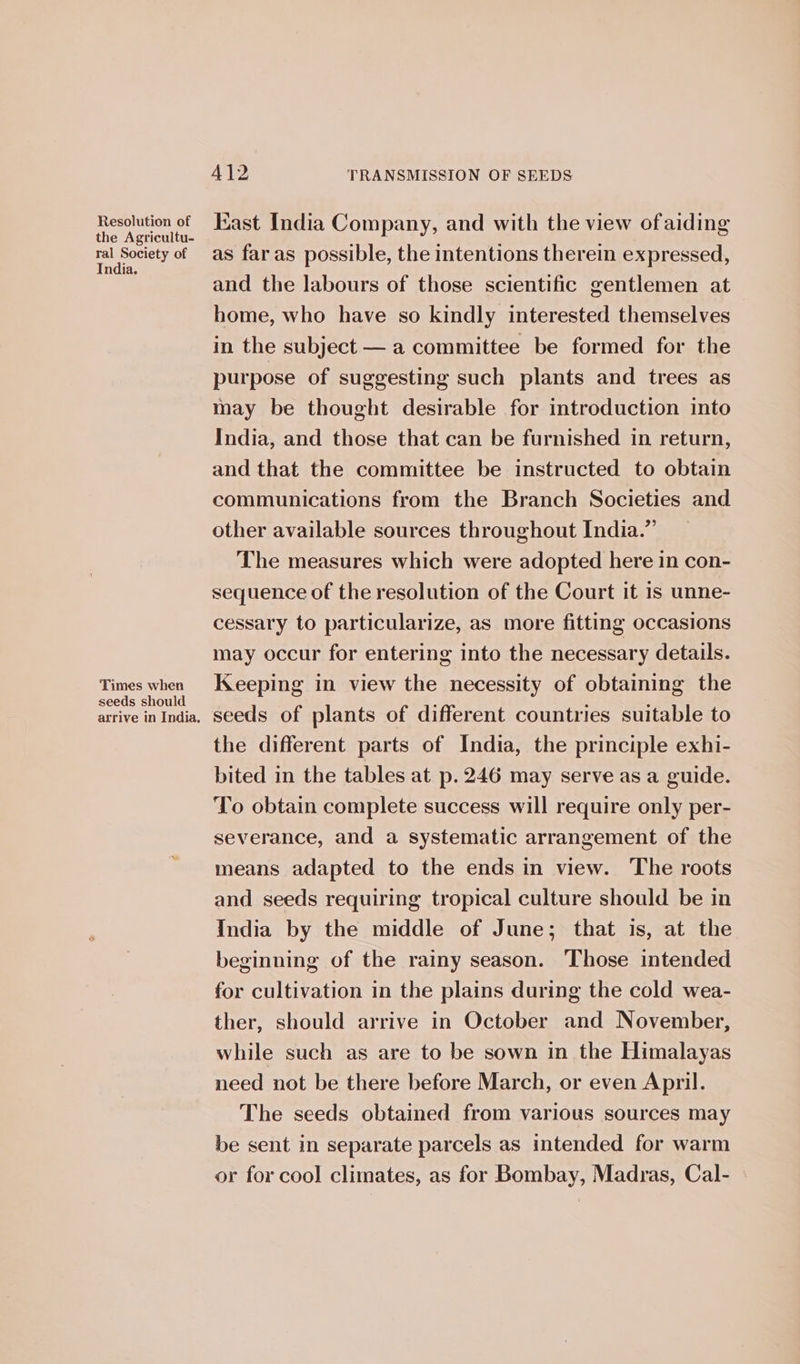 pecetign Kast India Company, and with the view of aiding fal Society oe tae far as possible, the intentions therein expressed, and the labours of those scientific gentlemen at home, who have so kindly interested themselves in the subject — a committee be formed for the purpose of suggesting such plants and trees as may be thought desirable for introduction into India, and those that can be furnished in return, and that the committee be instructed to obtain communications from the Branch Societies and other available sources throughout India.” The measures which were adopted here in con- sequence of the resolution of the Court it is unne- cessary to particularize, as more fitting occasions may occur for entering into the necessary details. Times when Keeping in view the necessity of obtaining the seeds should : ; ; arrive inIndia, Seeds of plants of different countries suitable to the different parts of India, the principle exhi- bited in the tables at p.246 may serve as a guide. ‘To obtain complete success will require only per- severance, and a systematic arrangement of the means adapted to the ends in view. The roots and seeds requiring tropical culture should be in India by the middle of June; that is, at the beginning of the rainy season. Those intended for cultivation in the plains during the cold wea- ther, should arrive in October and November, while such as are to be sown in the Himalayas need not be there before March, or even April. The seeds obtained from various sources may be sent in separate parcels as intended for warm or for cool climates, as for Bombay, Madras, Cal-