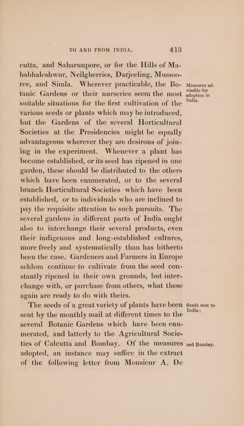 cutta, and Saharunpore, or for the Hills of Ma- habhaleshwur, Neilgherries, Darjeeling, Mussoo- ree, and Simla. Wherever practicable, the Bo- tanic Gardens or their nurseries seem the most suitable situations for the first cultivation of the various seeds or plants which may be introduced, but the Gardens of the several Horticultural Societies at the Presidencies might be equally advantageous wherever they are desirous of join- ing in the experiment. Whenever a plant has become established, or its seed has ripened in one garden, these should be distributed to the others which have been enumerated, or to the several branch Horticultural Societies which have been established, or to individuals who are inclined to pay the requisite attention to such pursuits. The several gardens in different parts of India ought also to interchange their several products, even their indigenous and long-established cultures, more freely and systematically than has hitherto been the case. Gardeners and Farmers in Europe seldom continue to cultivate from the seed con- stantly ripened in their own grounds, but inter- change with, or purchase from others, what these again are ready to do with theirs. The seeds of a great variety of plants have been sent by the monthly mail at different times to the several Botanic Gardens which have been enu- merated, and latterly to the Agricultural Socie- ties of Calcutta and Bombay. Of the measures adopted, an instance may suffice in the extract of the following letter from Monsieur A. De Measures ad- visable for adoption in India. Seeds sent to India ; and Bombay.