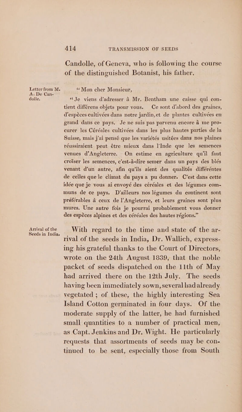 Letter from M. A. De Can- dolle. Arrival of the Seeds in India. 414 TRANSMISSION OF SEEDS Candolle, of Geneva, who is following the course of the distinguished Botanist, his father. ‘© Mon cher Monsieur, ‘Je viens d’adresser 4 Mr. Bentham une caisse qui con- tient différens objets pour vous. Ce sont d’abord des graines, d’espéces cultivées dans notre jardin,et de plantes cultivées en grand dans ce pays. Je ne suis pas parvenu encore a me pro- curer les Céréales cultivées dans les plus hautes parties de la Suisse, mais j’ai pensé que les variétés usitées dans nos plaines | réussiraient peut €tre mieux dans l'Inde que les semences venues d’Angleterre. On estime en agriculture qu'il faut croiser les semences, c’est-a-dire semer dans un pays des blés venant d’un autre, afin qu‘ils aient des qualités différéntes de celles que le climat du pays a pu donner. C’est dans cette idée que je vous ai envoyé des céréales et des légumes com- muns de ce pays. Dvailleurs nos legumes du continent sont préférables 4 ceux de l’Angleterre, et leurs graines sont plus mures. Une autre fois je pourrai probablement vous donner des espéces alpines et des céréales des hautes régions.” With regard to the time and state of the ar- rival of the seeds in India, Dr. Wallich, express- ing his grateful thanks to the Court of Directors, wrote on the 24th August 1839, that the noble packet of seeds dispatched on the 11th of May had arrived there on the 12th July. The seeds having been immediately sown, several had already vegetated ; of these, the highly interesting Sea Island Cotton germinated in four days. Of the moderate supply of the latter, he had furnished small quantities to a number of practical men, as Capt. Jenkins and Dr. Wight. He particularly requests that assortments of seeds may be con- tinued to be sent, especially those from South