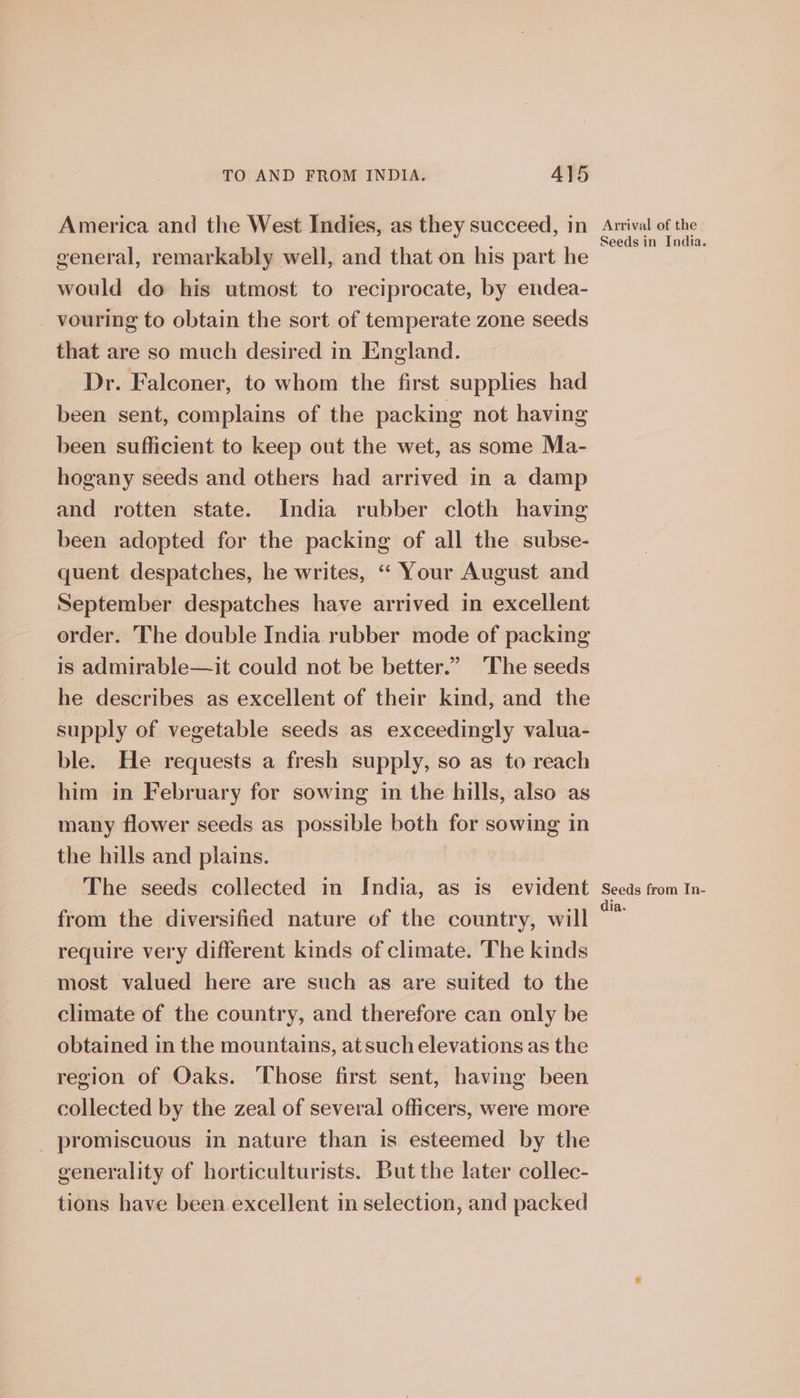 America and the West Indies, as they succeed, in general, remarkably well, and that on his part he would do his utmost to reciprocate, by endea- vouring to obtain the sort of temperate zone seeds that are so much desired in England. Dr. Falconer, to whom the first supplies had been sent, complains of the packing not having been sufficient to keep out the wet, as some Ma- hogany seeds and others had arrived in a damp and rotten state. India rubber cloth having been adopted for the packing of all the subse- quent despatches, he writes, “ Your August and September despatches have arrived in excellent order. The double India rubber mode of packing is admirable—it could not be better.” The seeds he describes as excellent of their kind, and the supply of vegetable seeds as exceedingly valua- ble. He requests a fresh supply, so as to reach him in February for sowing in the hills, also as many flower seeds as possible both for sowing in the hills and plains. The seeds collected in India, as is_ evident from the diversified nature of the country, will require very different kinds of climate. The kinds most valued here are such as are suited to the climate of the country, and therefore can only be obtained in the mountains, atsuch elevations as the region of Oaks. Those first sent, having been collected by the zeal of several officers, were more promiscuous in nature than is esteemed by the generality of horticulturists. But the later collec- tions have been excellent in selection, and packed Arrival of the - Seeds in India. Seeds from In- dia.