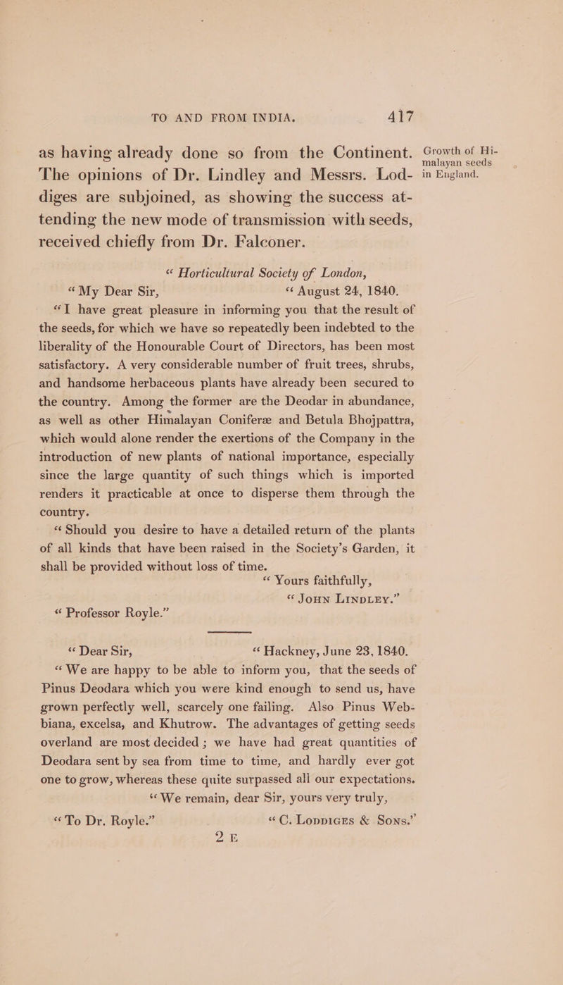 as having already done so from the Continent. The opinions of Dr. Lindley and Messrs. Lod- diges are subjoined, as showing the success at- tending the new mode of transmission with seeds, received chiefly from Dr. Falconer. “ Horticultural Society of London, “My Dear Sir, ss August 24, 1840. “T have great pleasure in informing you that the result of the seeds, for which we have so repeatedly been indebted to the liberality of the Honourable Court of Directors, has been most satisfactory. A very considerable number of fruit trees, shrubs, and handsome herbaceous plants have already been secured to the country. Among the former are the Deodar in abundance, as well as other Himalayan Coniferze and Betula Bhojpattra, which would alone render the exertions of the Company in the introduction of new plants of national importance, especially since the large quantity of such things which is imported renders it practicable at once to disperse them through the country. *‘ Should you desire to have a detailed return of the plants of all kinds that have been raised in the Society’s Garden, it shall be provided without loss of time. « Yours faithfully, « Joun LINDLEY.” «¢ Professor Royle.” « Dear Sir, “¢ Hackney, June 23, 1840. “‘ We are happy to be able to inform you, that the seeds of Pinus Deodara which you were kind enough to send us, have grown perfectly well, scarcely one failing. Also Pinus Web- biana, excelsa, and Khutrow. The advantages of getting seeds overland are most decided ; we have had great quantities of Deodara sent by sea from time to time, and hardly ever got one to grow, whereas these quite surpassed all our expectations. ‘&lt;We remain, dear Sir, yours very truly, “To Dr. Royle.” | “C. Loppices &amp; Sons.” 2.2 Growth of Hi- malayan seeds in England.