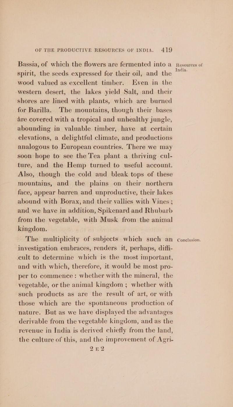 Bassia, of which the flowers are fermented into a_ resources of spirit, the seeds expressed for their oil, and the ae wood valued as excellent timber. Even in the western desert, the lakes yield Salt, and their shores are lined with plants, which are burned for Barilla. The mountains, though their bases are covered with a tropical and unhealthy jungle, abounding in valuable timber, have at certain elevations, a delightful climate, and productions analogous to European countries. There we may soon hope to see the Tea plant a thriving cul- ture, and the Hemp turned to useful account. Also, though the cold and bleak tops of these mountains, and the plains on their northern face, appear barren and unproductive, their lakes abound with Borax, and their vallies with Vines ; and we have in addition, Spikenard and Rhubarb from the vegetable, with Musk from the animal kingdom. The multiplicity of subjects which such an conclusion. investigation embraces, renders it, perhaps, diffi- cult to determine which is the most important, and with which, therefore, it would be most pro- per to commence: whether with the mineral, the vegetable, or the animal kingdom ; whether with such products as are the result of art, or with those which are the spontaneous production of nature. But as we have displayed the advantages derivable from the vegetable kingdom, and as the revenue in India is derived chiefly from the land, the culture of this, and the improvement of Agri- 2E2