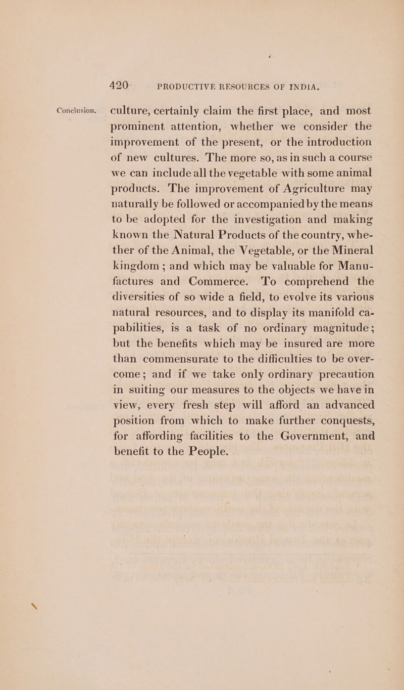Coneluston. culture, certainly claim the first place, and most prominent attention, whether we consider the improvement of the present, or the introduction of new cultures. The more so, asin such a course we can include all the vegetable with some animal products. ‘The improvement of Agriculture may naturally be followed or accompanied by the means to be adopted for the investigation and making known the Natural Products of the country, whe- ther of the Animal, the Vegetable, or the Mineral kingdom ; and which may be valuable for Manu- factures and Commerce. To comprehend the diversities of so wide a field, to evolve its various natural resources, and to display its manifold ca- pabilities, is a task of no ordinary magnitude; but the benefits which may be insured are more than commensurate to the difficulties to be over- come; and if we take only ordinary precaution in suiting our measures to the objects we have in view, every fresh step will afford an advanced position from which to make further conquests, for affording facilities to the Government, and benefit to the People.