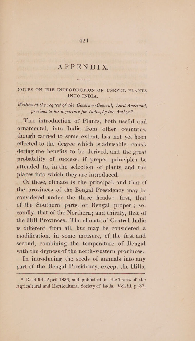 42] Ay BaP Bu Nady X, one eee NOTES ON THE INTRODUCTION OF USEFUL PLANTS INTO INDIA. Written at the request of the Governer-General, Lord Auckland, previous to his departure for India, by the Author.* THE introduction of Plants, both useful and ornamental, into India from other countries, though carried to some extent, has not yet been effected to the degree which is advisable, consi- dering the benefits to be derived, and the great probability of success, if proper principles be attended to, in the selection of plants and the places into which they are introduced. Of these, climate is the principal, and that of the provinces of the Bengal Presidency may be considered under the three heads: first, that of the Southern parts, or Bengal proper ; se- condly, that of the Northern; and thirdly, that of the Hill Provinces. 'The climate of Central India is different from all, but may be considered a modification, in some measure, of the first and second, combining the temperature of Bengal with the dryness of the north-western provinces. In introducing the seeds of annuals into any part of the Bengal Presidency, except the Hills, * Read 9th April 1836, and published in the Trans. of the Agricultural and Horticultural Society of Tadia. Vol. i. p. 37.