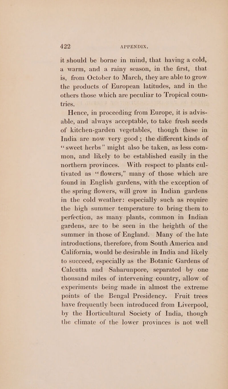 it should be borne in mind, that having a cold, a warm, and a rainy season, in the first, that is, from October to March, they are able to grow the products of European latitudes, and in the others those which are peculiar to Tropical coun- tries. Hence, in proceeding from Europe, it is advis- able, and always acceptable, to take fresh seeds of kitchen-garden vegetables, though these in India are now very good; the different kinds of “sweet herbs” might also be taken, as less com- mon, and likely to be established easily in the northern provinces. With respect to plants cul- tivated as ‘‘ flowers,” many of those which are found in English gardens, with the exception of the spring flowers, will grow in Indian gardens in the cold weather: especially such as require the high summer temperature to bring them to perfection, as many plants, common in Indian gardens, are to be seen in the heighth of the summer in those of England. Many of the late introductions, therefore, from South America and California, would be desirable in India and likely to succeed, especially as the Botanic Gardens of Calcutta and Saharunpore, separated by one thousand miles of intervening country, allow of experiments being made in almost the extreme poits of the Bengal Presidency. Fruit trees have frequently been introduced from Liverpool, by the Horticultural Society of India, though the climate of the lower provinces is not well