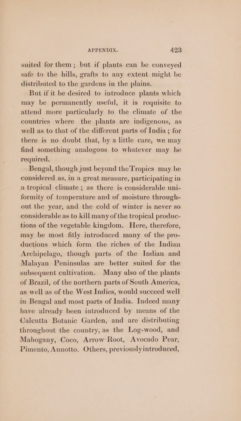 suited for them; but if plants can be conveyed safe to the hills, grafts to any extent might be distributed to the gardens in the plains. But if it be desired to introduce plants which may be permanently useful, it is requisite to attend more particularly to the climate of. the countries where the plants are indigenous, as well as to that of the different parts of India ; for there is no doubt that, by a little care, we may find something analogous to whatever may be required. Bengal, though just beyond the Tropics may be considered as, in a great measure, participating in a tropical climate ; as there is considerable uni- formity of temperature and of moisture through- out the year, and the cold of winter is never so considerable as to kill many of the tropical produc- tions of the vegetable kingdom. Here, therefore, may be most fitly introduced many of the pro- ductions which form the riches of the Indian Archipelago, though parts of the Indian and Malayan Peninsulas are better suited for the subsequent cultivation. Many also of the plants of Brazil, of the northern parts of South America, as well as of the West Indies, would succeed well in Bengal and most parts of India. Indeed many have already been introduced by means of the Calcutta Botanic Garden, and are distributing throughout the country, as the Log-wood, and Mahogany, Coco, Arrow Root, Avocado Pear, Pimento, Annotto. Others, previously introduced,