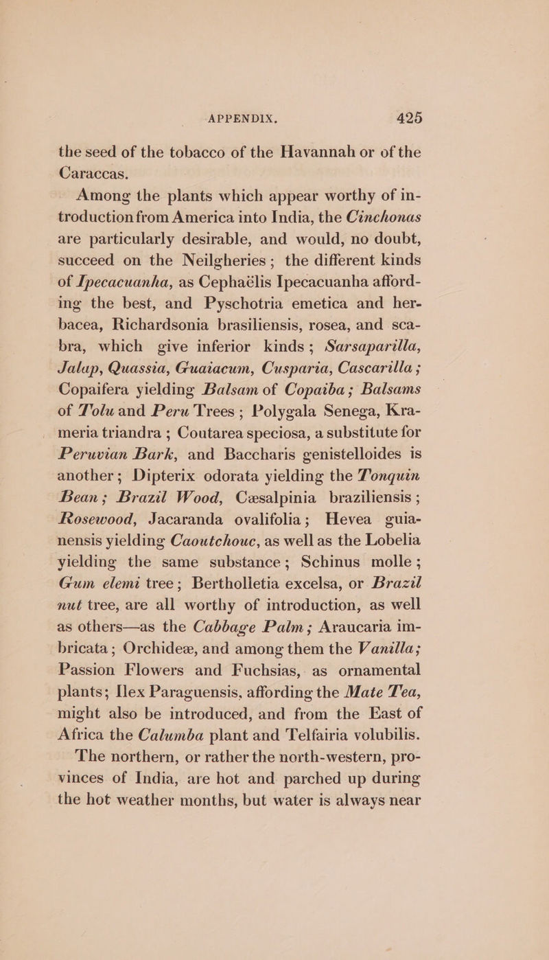 the seed of the tobacco of the Havannah or of the Caraccas. Among the plants which appear worthy of in- troduction from America into India, the Cinchonas are particularly desirable, and would, no doubt, succeed on the Neilgheries; the different kinds of Ipecacuanha, as Cephaélis Ipecacuanha afford- ing the best, and Pyschotria emetica and _ her- bacea, Richardsonia brasiliensis, rosea, and sca- bra, which give inferior kinds; Sarsaparilla, Jalap, Quassia, Guatacum, Cusparia, Cascarilla ; Copaifera yielding Balsam of Copaiba ; Balsams of Jolu and Peru Trees ; Polygala Senega, Kra- meria triandra ; Coutarea speciosa, a substitute for Peruvian Bark, and Baccharis genistelloides is another; Dipterix odorata yielding the Tonquan Bean; Braul Wood, Cesalpinia braziliensis ; Rosewood, Jacaranda ovalifolia; Hevea guia- nensis yielding Caoutchouc, as well as the Lobelia yielding the same substance; Schinus molle ; Gum elemi tree; Bertholietia excelsa, or Brazil nut tree, are all worthy of introduction, as well as others—as the Cabbage Palm; Araucaria im- bricata ; Orchidee, and among them the Vanilla; Passion Flowers and Fuchsias, as ornamental plants; Hex Paraguensis, affording the Mate Tea, might also be introduced, and from the East of Africa the Calumba plant and Telfairia volubilis. The northern, or rather the north-western, pro- vinces of India, are hot and. parched up during the hot weather months, but water is always near