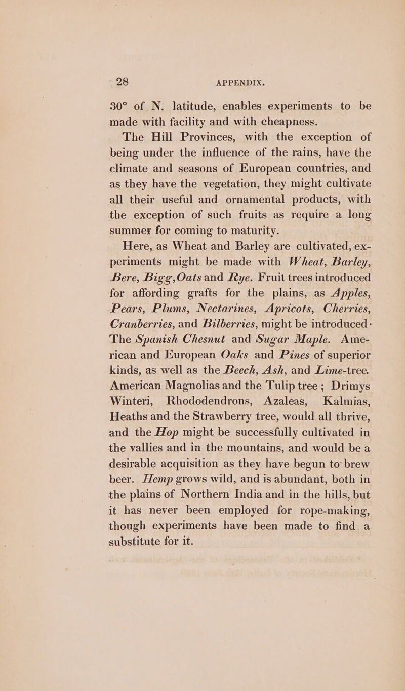 30° of N. latitude, enables experiments to be made with facility and with cheapness. The Hill Provinces, with the exception of being under the influence of the rains, have the climate and seasons of European countries, and as they have the vegetation, they might cultivate all their useful and ornamental products, with the exception of such fruits as require a long summer for coming to maturity. Here, as Wheat and Barley are cultivated, ex- periments might be made with Wheat, Barley, Bere, Bigg,Oats and Rye. Fruit trees introduced for affording grafts for the plains, as Apples, Pears, Plums, Nectarines, Apricots, Cherries, Cranberries, and Bilberries, might be introduced: The Spanish Chesnut and Sugar Maple. Ame- rican and European Oaks and Pines of superior kinds, as well as the Beech, Ash, and Lime-tree. American Magnolias and the Tulip tree ; Drimys Winteri, Rhododendrons, Azaleas, Kalmias, Heaths and the Strawberry tree, would all thrive, and the Hop might be successfully cultivated in the vallies and in the mountains, and would bea desirable acquisition as they have begun to brew beer. Hemp grows wild, and is abundant, both in the plains of Northern India and in the hills, but it has never been employed for rope-making, though experiments have been made to find a substitute for it.
