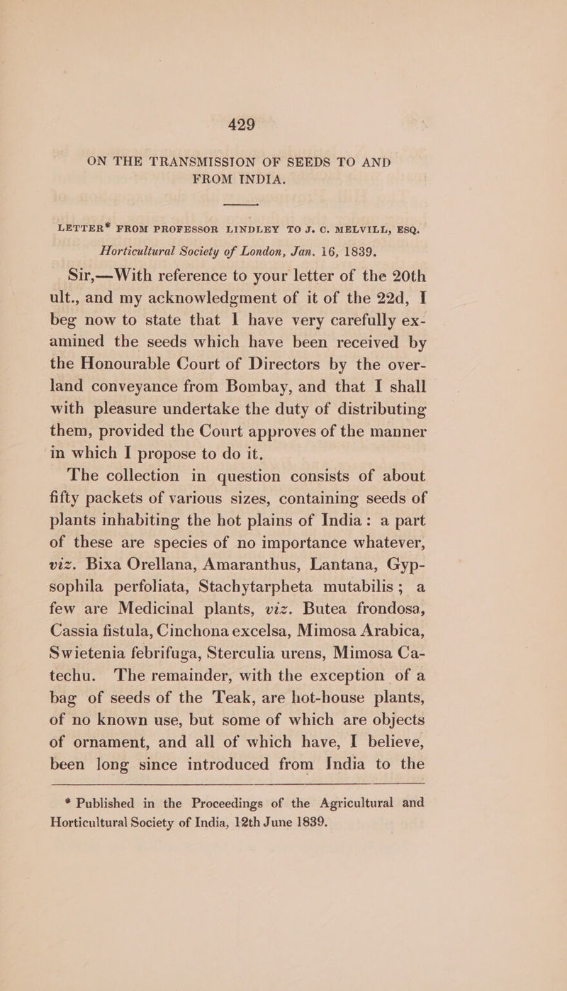ON THE TRANSMISSION OF SEEDS TO AND FROM INDIA. LETTER* FROM PROFESSOR LINDLEY TO J. C. MELVILL, ESQ. Horticultural Society of London, Jan. 16, 1839. Sir,—With reference to your letter of the 20th ult., and my acknowledgment of it of the 22d, I beg now to state that 1 have very carefully ex- amined the seeds which have been received by the Honourable Court of Directors by the over- land conveyance from Bombay, and that I shall with pleasure undertake the duty of distributing them, provided the Court approves of the manner ‘in which I propose to do it. The collection in question consists of about fifty packets of various sizes, containing seeds of plants inhabiting the hot plains of India: a part of these are species of no importance whatever, viz. Bixa Orellana, Amaranthus, Lantana, Gyp- sophila perfoliata, Stachytarpheta mutabilis; a few are Medicinal plants, vzz. Butea frondosa, Cassia fistula, Cinchona excelsa, Mimosa Arabica, Swietenia febrifuga, Sterculia urens, Mimosa Ca- techu. The remainder, with the exception of a bag of seeds of the Teak, are hot-house plants, of no known use, but some of which are objects of ornament, and all of which have, I believe, been long since introduced from India to the * Published in the Proceedings of the Agricultural and Horticultural Society of India, 12th June 1839.
