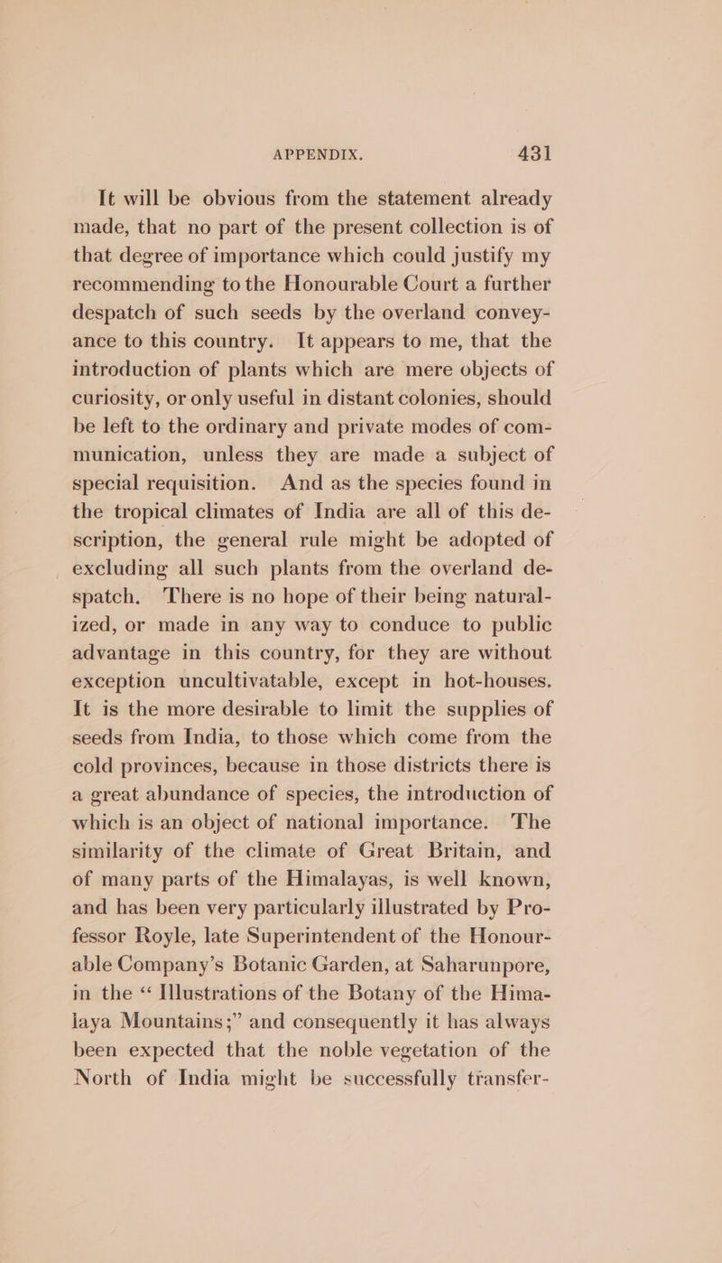 It will be obvious from the statement already made, that no part of the present collection is of that degree of importance which could justify my recommending to the Honourable Court a further despatch of such seeds by the overland convey- ance to this country. It appears to me, that the introduction of plants which are mere objects of curiosity, or only useful in distant colonies, should be left to the ordinary and private modes of com- munication, unless they are made a subject of special requisition. And as the species found in the tropical climates of India are all of this de- scription, the general rule might be adopted of _ excluding all such plants from the overland de- spatch. There is no hope of their being natural- ized, or made in any way to conduce to public advantage in this country, for they are without exception uncultivatable, except in hot-houses. It is the more desirable to limit the supplies of seeds from India, to those which come from the cold provinces, because in those districts there is a great abundance of species, the introduction of which is an object of national importance. The similarity of the climate of Great Britain, and of many parts of the Himalayas, is well known, and has been very particularly illustrated by Pro- fessor Royle, late Superintendent of the Honour- able Company’s Botanic Garden, at Saharunpore, in the “ Illustrations of the Botany of the Hima- jaya Mountains;” and consequently it has always been expected that the noble vegetation of the North of India might be successfully transfer-