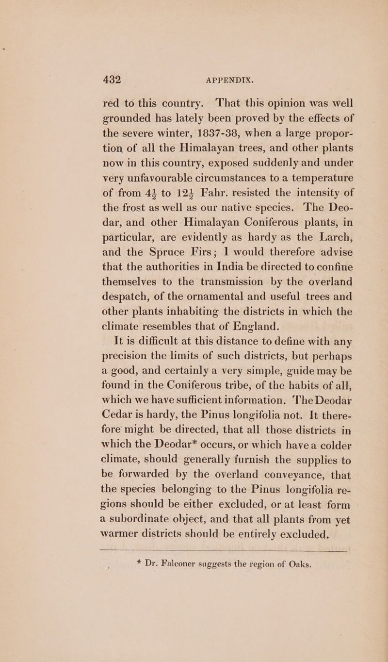 red to this country. That this opinion was well erounded has lately been proved by the effects of the severe winter, 1837-38, when a large propor- tion of all the Himalayan trees, and other plants now in this country, exposed suddenly and under very unfavourable circumstances to a temperature of from 44 to 124 Fahr. resisted the intensity of the frost as well as our native species. ‘The Deo- dar, and other Himalayan Coniferous plants, in particular, are evidently as hardy as the Larch, and the Spruce Firs; I would therefore advise that the authorities in India be directed to confine themselves to the transmission by the overland despatch, of the ornamental and useful trees and other plants inhabiting the districts in which the climate resembles that of England. It is difficult at this distance to define with any precision the limits of such districts, but perhaps a good, and certainly a very simple, guide may be found in the Coniferous tribe, of the habits of all, which we have sufficient information. The Deodar Cedar is hardy, the Pinus longifolia not. It there- fore might be directed, that all those districts in which the Deodar* occurs, or which havea colder climate, should generally furnish the supplies to be forwarded by the overland conveyance, that the species belonging to the Pinus longifolia re- gions should be either excluded, or at least form a subordinate object, and that all plants from yet warmer districts should be entirely excluded. * Dr. Falconer suggests the region of Oaks.