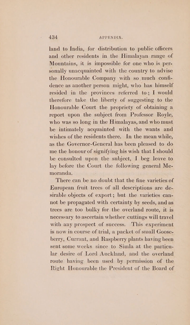 land to India, for distribution to public officers and other residents in the Himalayan range of Mountains, it 1s impossible for one who is per- sonally unacquainted with the country to advise the Honourable Company with so.much confi- dence as another person might, who has himself resided in the provinces referred to; I would therefore take the liberty of suggesting to the Honourable Court the propriety of obtaining a report upon the subject from Professor Royle, who was so long in the Himalayas, and who must be intimately acquainted with the wants and wishes of the residents there. In the mean while, as the Governor-General has been pleased to do me the honour of signifying his wish that I should be consulted upon the subject, I beg leave to lay before the Court the following general Me- moranda. There can be no doubt that the fine varieties of European fruit trees of all descriptions are de- sirable objects of export; but the varieties can- not be propagated with certainty by seeds, and as trees are too bulky for the overland route, it is necessary to ascertain whether cuttings will travel with any prospect of success. This experiment is now In course of trial, a packet of small Goose- berry, Currant, and Raspberry plants having been sent some weeks since to Simla at the particu- lar desire of Lord Auckland, and the overland route having been used by permission of the Right Honourable the President of the Board of