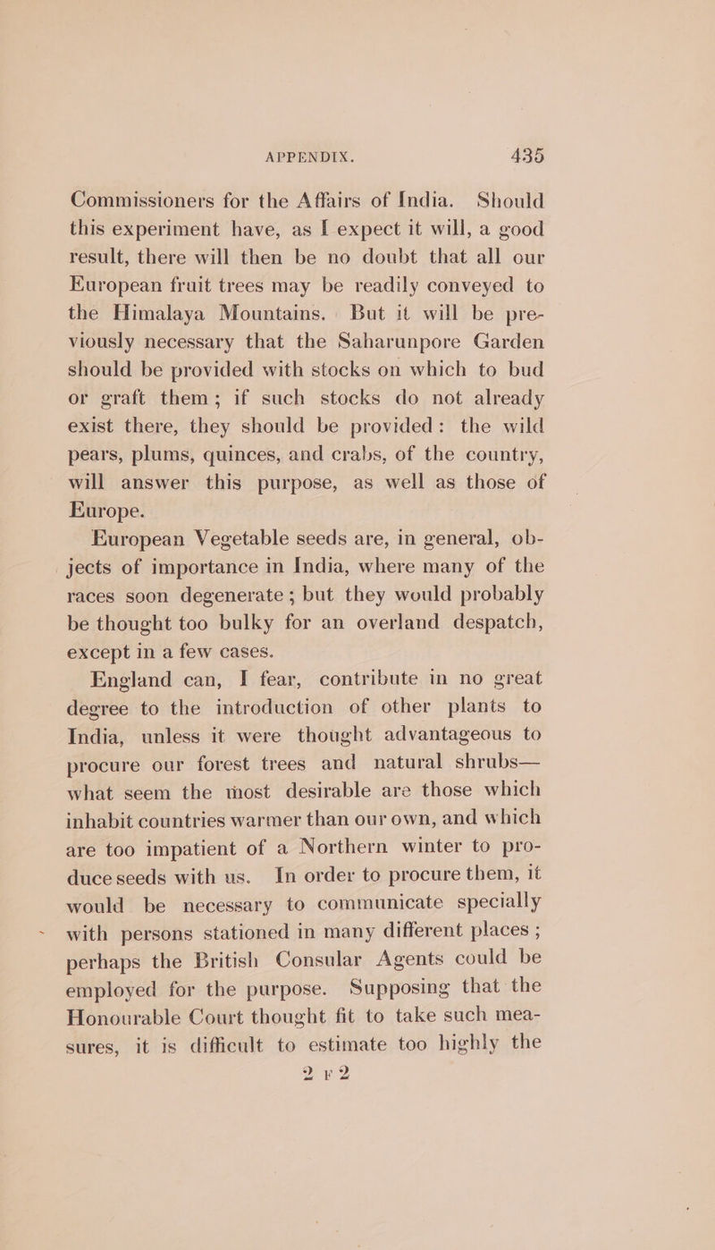 Commissioners for the Affairs of India. Should this experiment have, as [ expect it will, a good result, there will then be no doubt that all our European fruit trees may be readily conveyed to the Himalaya Mountains. But it will be pre- viously necessary that the Saharunpore Garden should be provided with stocks on which to bud or graft them; if such stocks do not already exist there, they should be provided: the wild pears, plums, quinces, and crabs, of the country, will answer this purpose, as well as those of Europe. European Vegetable seeds are, in general, ob- jects of importance in India, where many of the races soon degenerate ; but they would probably be thought too bulky for an overland despatch, except in a few cases. England can, I fear, contribute in no great degree to the introduction of other plants to India, unless it were thought advantageous to procure our forest trees and natural shrubs— what seem the most desirable are those which inhabit countries warmer than our own, and which are too impatient of a Northern winter to pro- duce seeds with us. In order to procure them, it would be necessary to communicate specially with persons stationed in many different places ; perhaps the British Consular Agents could be employed for the purpose. Supposing that the Honourable Court thought fit to take such mea- sures, it is difficult to estimate too highly the 22