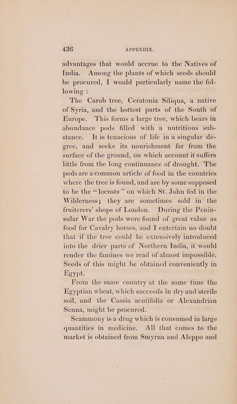 advantages that would accrue to the Natives of India. Among the plants of which seeds should be procured, I would particularly name the fol- lowing : | The Carob tree, Ceratonia Siliqua, a native of Syria, and the hottest parts of the South of Europe. This forms a large tree, which bears in abundance pods filled with a nutritious sub- stance. It is tenacious of life in a singular de- gree, and seeks its nourishment far from the surface of the ground, on which account it suffers little from the long continuance of drought. The pods area common article of food in the countries where the tree is found, and are by some supposed to be the “locusts” on which St. John fed in the Wilderness; they are sometimes sold in the fruiterers’ shops of London. During the Penin- sular War the pods were found of great value as food for Cavalry horses, and I entertain no doubt that if the tree could be extensively introduced into the drier parts of Northern India, it would render the famines we read of almost impossible. Seeds of this might be obtained conveniently in Egypt. From the saine country at the same time the Egyptian wheat, which succeeds in dry and sterile soul, and the Cassia acutifolia or Alexandrian Senna, might be procured. Scammony is a drug which is consumed in large quantities in medicine. All that comes to the market is obtained from Smyrna and Aleppo and