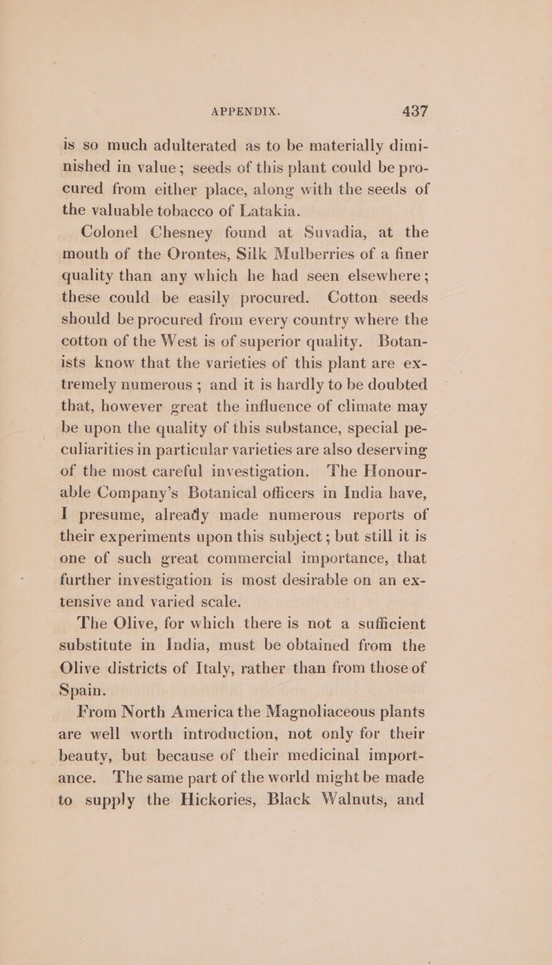 is so much adulterated as to be materially dimi- nished in value; seeds of this plant could be pro- cured from either place, along with the seeds of the valuable tobacco of Latakia. Colonel Chesney found at Suvadia, at the mouth of the Orontes, Silk Mulberries of a finer quality than any which he had seen elsewhere ; these could be easily procured. Cotton seeds should be procured from every country where the cotton of the West is of superior quality. Botan- ists know that the varieties of this plant are ex- tremely numerous ; and it is hardly to be doubted _ that, however great the influence of climate may be upon the quality of this substance, special pe- culiarities in particular varieties are also deserving of the most careful investigation. The Honour- able Company’s Botanical officers in India have, I presume, already made numerous reports of their experiments upon this subject ; but still it is one of such great commercial importance, that further investigation is most desirable on an ex- tensive and varied scale. | The Olive, for which there is not a sufficient substitute in India, must be cbtained from the Olive districts of Italy, rather than from those of Spain. From North America the Magnoliaceous plants are well worth introduction, not only for their beauty, but because of their medicinal import- ance. The same part of the world might be made to supply the Hickories, Black Walnuts, and