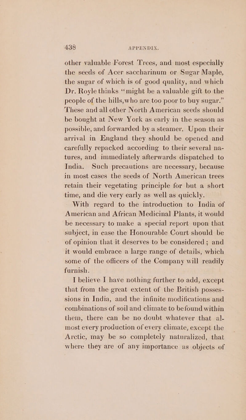 other valuable Forest Trees, and most especially the seeds of Acer saccharinum or Sugar Maple, the sugar of which is of good quality, and which Dr. Royle thinks “might be a valuable gift to the people of the hills,who are too poor to buy sugar.” These and all other North American seeds should be bought at New York as early in the season as possible, and forwarded by a steamer. Upon their arrival in England they should be opened and carefully repacked according to their several na- tures, and immediately afterwards dispatched to India. Such precautions are necessary, because in most cases the seeds of North American trees retain their vegetating principle for but a short time, and die very early as well as quickly. With regard to the introduction to India of American and African Medicinal Plants, it would be necessary to make a special report upon that subject, in case the Honourable Court should be of opinion that it deserves to be considered ; and it would embrace a large range of details, which some of the officers of the Company will readily furnish. I believe I have nothing further to add, except that from the great extent of the British posses- sions In India, and the infinite modifications and combinations of soil and climate to befound within them, there can be no doubt whatever that al- most every production of every climate, except the Arctic, may be so completely naturalized, that where they are of any importance as objects of