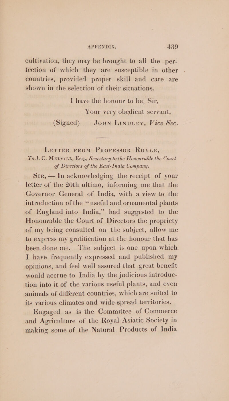 cultivation, they may be brought to all the per- fection of which they are susceptible in other countries, provided proper skill and care are shown in the selection of their situations. I have the honour to be, Sir, Your very obedient servant, (Signed) Joun Linpusy, Vice Sec. Lerrer From Proressor Royue, To J.C. Metvitt, Esa., Secretary to the Honourable the Court of Directors of the East-India Company. Sir, — In acknowledging the receipt of your letter of the 20th ultimo, informing me that the Governor General of India, with a view to the introduction of the “useful and ornamental plants of England into India,” had suggested to the Honourable the Court of Directors the propriety of my being consulted on the subject, allow me to express my gratification at the honour that has been done me. The subject is one upon which I have frequently expressed and published my opinions, and feel well assured that great benetit would accrue to India by the judicious introduc- tion into it of the various useful plants, and even animals of different countries, which are suited to its various climates and wide-spread territories. Engaged as is the Committee of Commerce and Agriculture of the Royal Asiatic Society in making some of the Natural Products of India