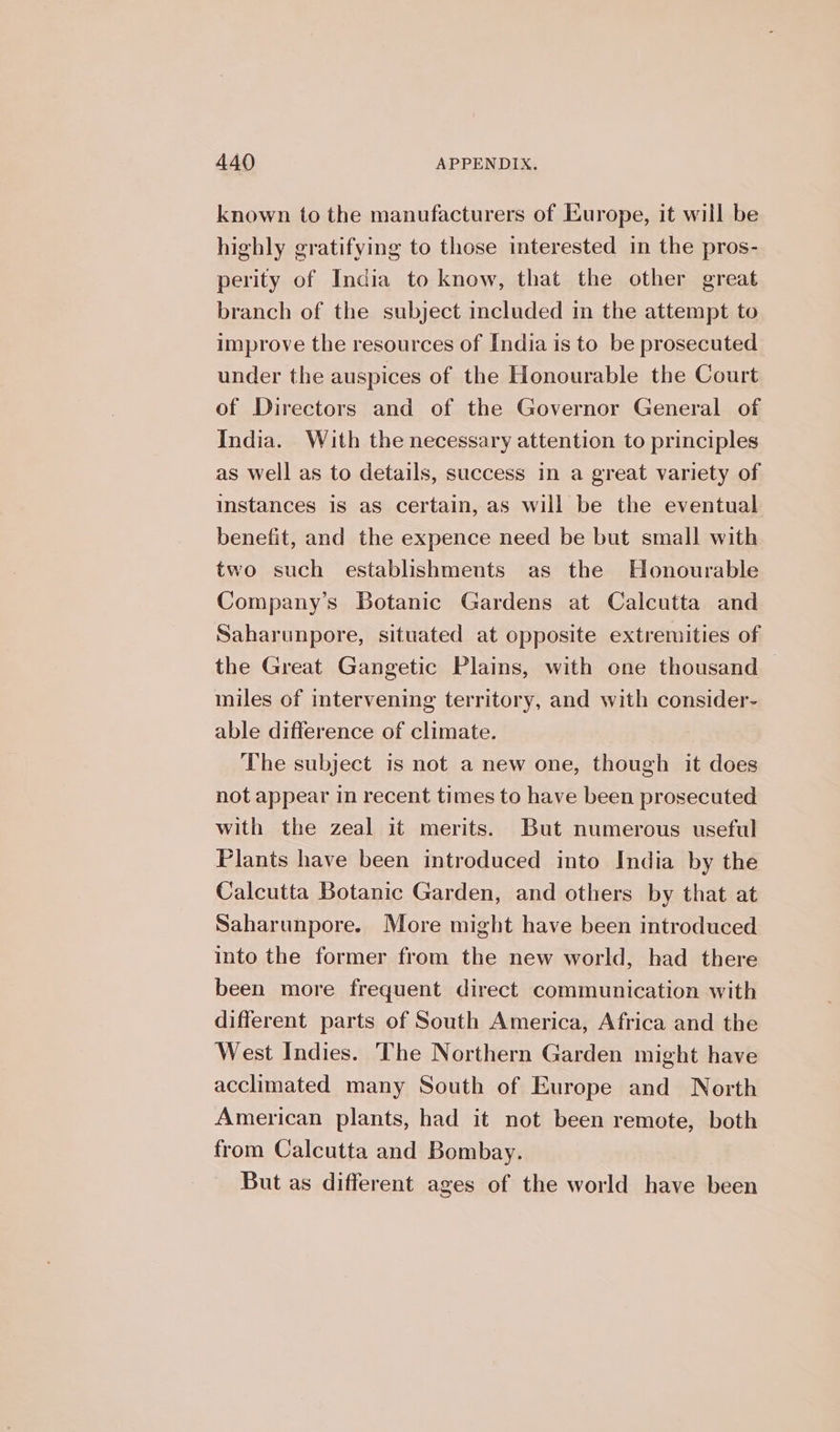 known to the manufacturers of Europe, it will be highly eratifying to those interested in the pros- perity of India to know, that the other great branch of the subject included in the attempt to improve the resources of India is to be prosecuted under the auspices of the Honourable the Court of Directors and of the Governor General of India. With the necessary attention to principles as well as to details, success in a great variety of instances is as certain, as will be the eventual benefit, and the expence need be but small with two such establishments as the Honourable Company’s Botanic Gardens at Calcutta and Saharunpore, situated at opposite extremities of the Great Gangetic Plains, with one thousand miles of intervening territory, and with consider- able difference of climate. The subject is not a new one, though it does not appear in recent times to have been prosecuted with the zeal it merits. But numerous useful Plants have been introduced into India by the Calcutta Botanic Garden, and others by that at Saharunpore. More might have been introduced into the former from the new world, had there been more frequent direct communication with different parts of South America, Africa and the West Indies. The Northern Garden might have acclimated many South of Europe and North American plants, had it not been remote, both from Calcutta and Bombay. But as different ages of the world have been